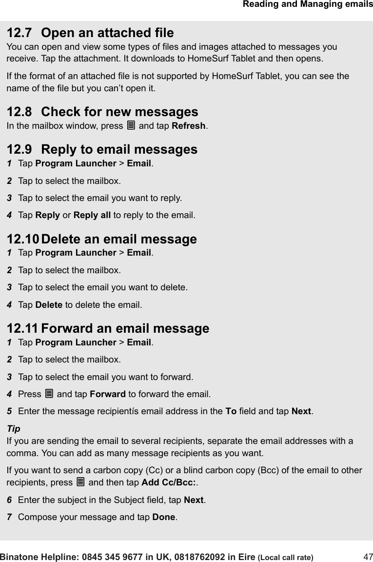 Reading and Managing emailsBinatone Helpline: 0845 345 9677 in UK, 0818762092 in Eire (Local call rate) 4712.7 Open an attached fileYou can open and view some types of files and images attached to messages you receive. Tap the attachment. It downloads to HomeSurf Tablet and then opens.If the format of an attached file is not supported by HomeSurf Tablet, you can see the name of the file but you can’t open it.12.8 Check for new messagesIn the mailbox window, press O and tap Refresh.12.9 Reply to email messages1Tap  Program Launcher &gt; Email.2Tap to select the mailbox. 3Tap to select the email you want to reply.4Tap  Reply or Reply all to reply to the email. 12.10 Delete an email message1Tap  Program Launcher &gt; Email.2Tap to select the mailbox. 3Tap to select the email you want to delete.4Tap  Delete to delete the email.12.11 Forward an email message1Tap  Program Launcher &gt; Email.2Tap to select the mailbox. 3Tap to select the email you want to forward.4Press O and tap Forward to forward the email.5Enter the message recipientís email address in the To field and tap Next.TipIf you are sending the email to several recipients, separate the email addresses with a comma. You can add as many message recipients as you want.If you want to send a carbon copy (Cc) or a blind carbon copy (Bcc) of the email to other recipients, press O and then tap Add Cc/Bcc:. 6Enter the subject in the Subject field, tap Next.7Compose your message and tap Done.