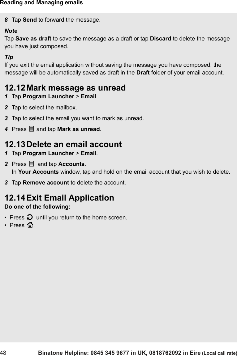 Reading and Managing emails48 Binatone Helpline: 0845 345 9677 in UK, 0818762092 in Eire (Local call rate)8Tap  Send to forward the message.Note Tap  Save as draft to save the message as a draft or tap Discard to delete the message you have just composed.TipIf you exit the email application without saving the message you have composed, the message will be automatically saved as draft in the Draft folder of your email account.12.12 Mark message as unread1Tap  Program Launcher &gt; Email.2Tap to select the mailbox. 3Tap to select the email you want to mark as unread.4Press O and tap Mark as unread.12.13 Delete an email account1Tap  Program Launcher &gt; Email.2Press O and tap Accounts. In Your Accounts window, tap and hold on the email account that you wish to delete.3Tap  Remove account to delete the account.12.14 Exit Email ApplicationDo one of the following:•  Press B until you return to the home screen.•  Press H.