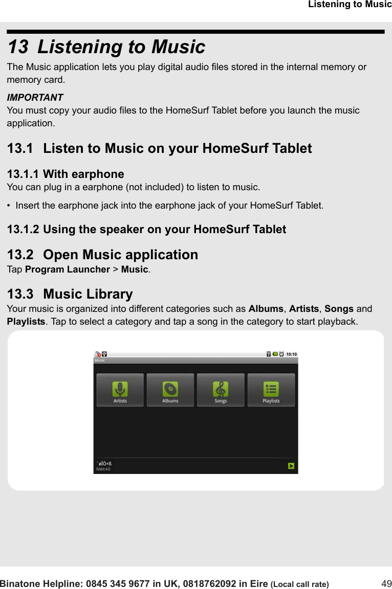 Listening to MusicBinatone Helpline: 0845 345 9677 in UK, 0818762092 in Eire (Local call rate) 4913 Listening to MusicThe Music application lets you play digital audio files stored in the internal memory or memory card. IMPORTANTYou must copy your audio files to the HomeSurf Tablet before you launch the music application.13.1 Listen to Music on your HomeSurf Tablet13.1.1 With earphoneYou can plug in a earphone (not included) to listen to music. •  Insert the earphone jack into the earphone jack of your HomeSurf Tablet.13.1.2 Using the speaker on your HomeSurf Tablet13.2 Open Music applicationTap  Program Launcher &gt; Music. 13.3 Music LibraryYour music is organized into different categories such as Albums, Artists, Songs and Playlists. Tap to select a category and tap a song in the category to start playback.