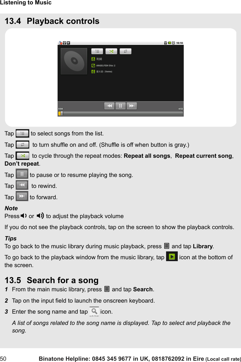 Listening to Music50 Binatone Helpline: 0845 345 9677 in UK, 0818762092 in Eire (Local call rate)13.4 Playback controlsTap   to select songs from the list.Tap    to turn shuffle on and off. (Shuffle is off when button is gray.)Tap    to cycle through the repeat modes: Repeat all songs,  Repeat current song,  Don’t repeat.Tap   to pause or to resume playing the song.Tap    to rewind.Tap   to forward.Note  Press- or + to adjust the playback volumeIf you do not see the playback controls, tap on the screen to show the playback controls. TipsTo go back to the music library during music playback, press O and tap Library.To go back to the playback window from the music library, tap   icon at the bottom of the screen.13.5 Search for a song1From the main music library, press O and tap Search.2Tap on the input field to launch the onscreen keyboard.3Enter the song name and tap   icon.A list of songs related to the song name is displayed. Tap to select and playback the song.