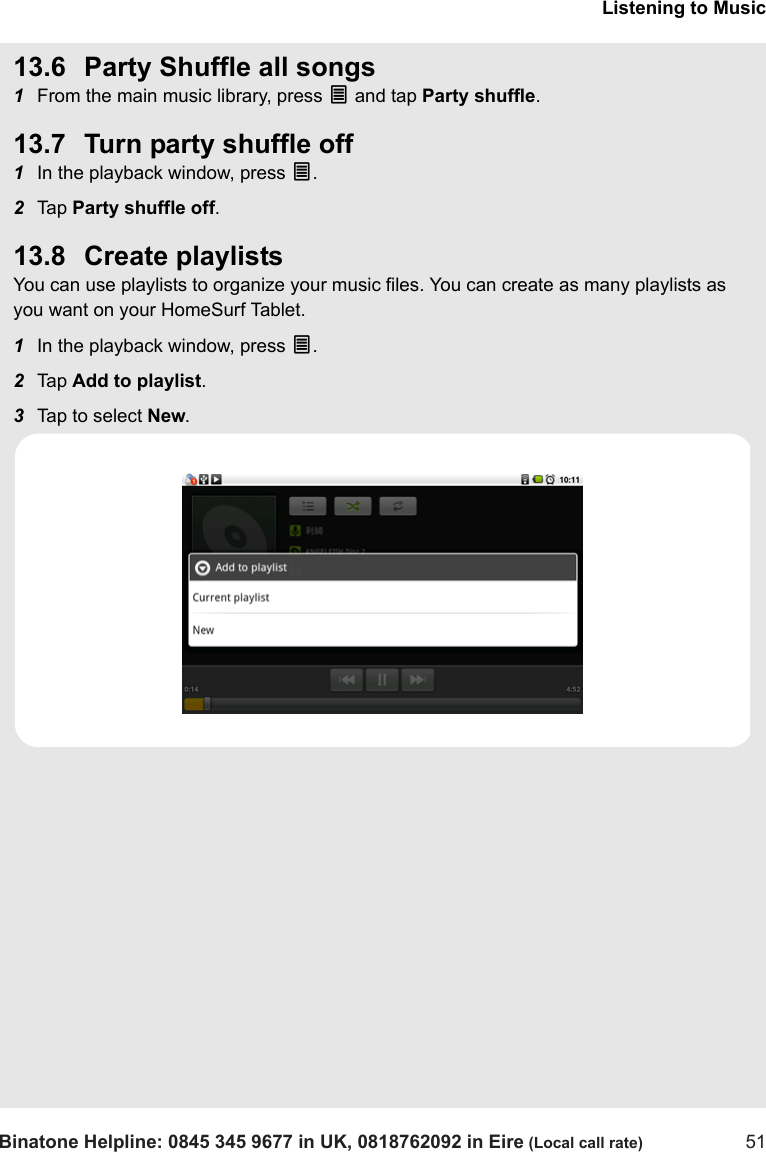 Listening to MusicBinatone Helpline: 0845 345 9677 in UK, 0818762092 in Eire (Local call rate) 5113.6 Party Shuffle all songs1From the main music library, press O and tap Party shuffle.13.7 Turn party shuffle off1In the playback window, press O.2Tap  Party shuffle off.13.8 Create playlistsYou can use playlists to organize your music files. You can create as many playlists as you want on your HomeSurf Tablet.1In the playback window, press O.2Tap  Add to playlist.3Tap to select New.