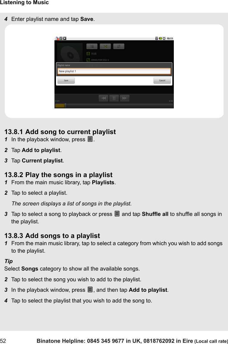 Listening to Music52 Binatone Helpline: 0845 345 9677 in UK, 0818762092 in Eire (Local call rate)4Enter playlist name and tap Save.13.8.1 Add song to current playlist1In the playback window, press O.2Tap  Add to playlist.3Tap  Current playlist.13.8.2 Play the songs in a playlist1From the main music library, tap Playlists.2Tap to select a playlist.The screen displays a list of songs in the playlist.3Tap to select a song to playback or press O and tap Shuffle all to shuffle all songs in the playlist.13.8.3 Add songs to a playlist1From the main music library, tap to select a category from which you wish to add songs to the playlist.TipSelect Songs category to show all the available songs.2Tap to select the song you wish to add to the playlist. 3In the playback window, press O, and then tap Add to playlist.4Tap to select the playlist that you wish to add the song to. 