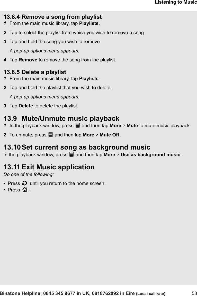 Listening to MusicBinatone Helpline: 0845 345 9677 in UK, 0818762092 in Eire (Local call rate) 5313.8.4 Remove a song from playlist1From the main music library, tap Playlists.2Tap to select the playlist from which you wish to remove a song.3Tap and hold the song you wish to remove.A pop-up options menu appears.4Tap  Remove to remove the song from the playlist.13.8.5 Delete a playlist1From the main music library, tap Playlists.2Tap and hold the playlist that you wish to delete. A pop-up options menu appears.3Tap  Delete to delete the playlist.13.9 Mute/Unmute music playback1In the playback window, press O and then tap More &gt; Mute to mute music playback.2To unmute, press O and then tap More &gt; Mute Off.13.10 Set current song as background musicIn the playback window, press O and then tap More &gt; Use as background music.13.11 Exit Music applicationDo one of the following:•  Press B until you return to the home screen.•  Press H. 