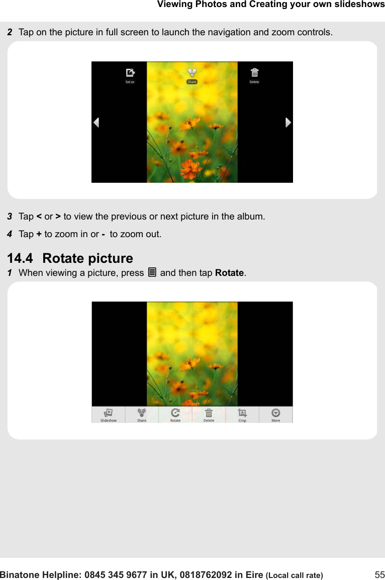 Viewing Photos and Creating your own slideshowsBinatone Helpline: 0845 345 9677 in UK, 0818762092 in Eire (Local call rate) 552Tap on the picture in full screen to launch the navigation and zoom controls.3Tap  &lt; or &gt; to view the previous or next picture in the album.4Tap  + to zoom in or -  to zoom out.14.4 Rotate picture1When viewing a picture, press O and then tap Rotate.