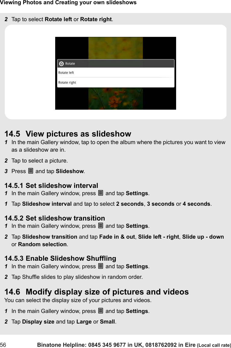 Viewing Photos and Creating your own slideshows56 Binatone Helpline: 0845 345 9677 in UK, 0818762092 in Eire (Local call rate)2Tap to select Rotate left or Rotate right. 14.5 View pictures as slideshow1In the main Gallery window, tap to open the album where the pictures you want to view as a slideshow are in.2Tap to select a picture.3Press O and tap Slideshow. 14.5.1 Set slideshow interval1In the main Gallery window, press O and tap Settings. 1Tap  Slideshow interval and tap to select 2 seconds, 3 seconds or 4 seconds. 14.5.2 Set slideshow transition1In the main Gallery window, press O and tap Settings. 2Tap  Slideshow transition and tap Fade in &amp; out, Slide left - right, Slide up - down or Random selection. 14.5.3 Enable Slideshow Shuffling1In the main Gallery window, press O and tap Settings. 2Tap Shuffle slides to play slideshow in random order. 14.6 Modify display size of pictures and videosYou can select the display size of your pictures and videos.1In the main Gallery window, press O and tap Settings. 2Tap  Display size and tap Large or Small. 