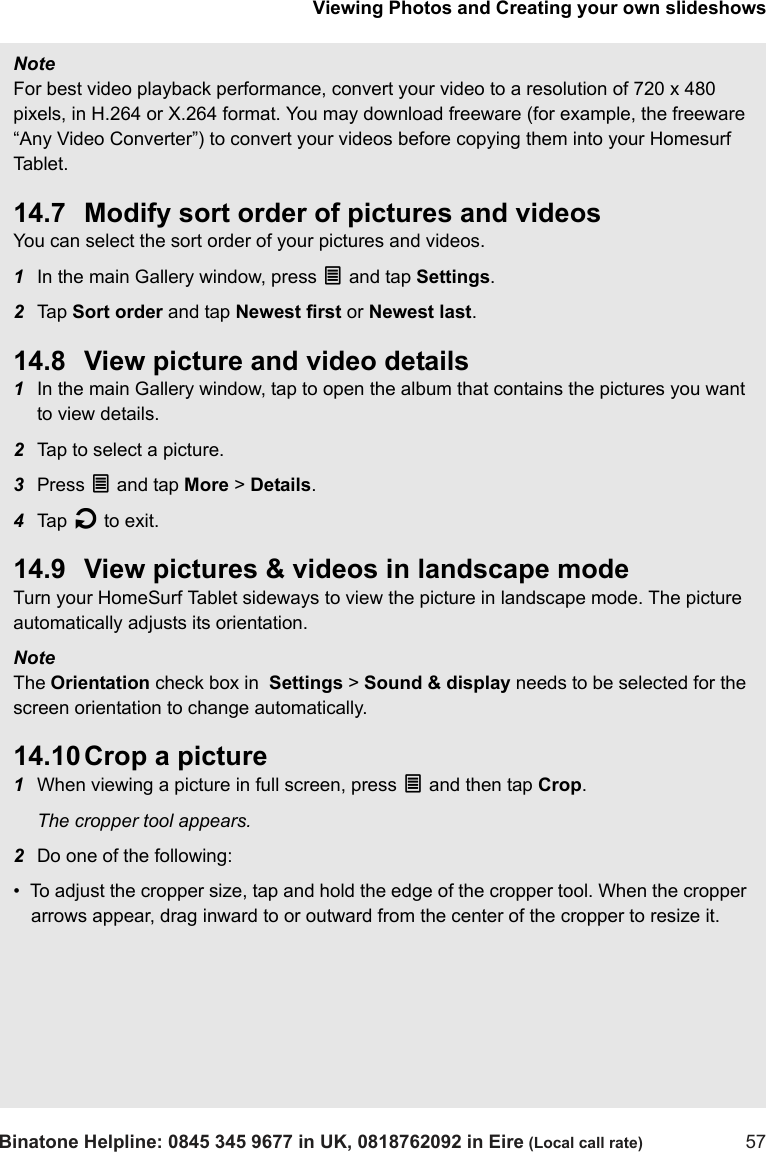Viewing Photos and Creating your own slideshowsBinatone Helpline: 0845 345 9677 in UK, 0818762092 in Eire (Local call rate) 57Note For best video playback performance, convert your video to a resolution of 720 x 480 pixels, in H.264 or X.264 format. You may download freeware (for example, the freeware “Any Video Converter”) to convert your videos before copying them into your Homesurf Tab le t .14.7 Modify sort order of pictures and videosYou can select the sort order of your pictures and videos.1In the main Gallery window, press O and tap Settings. 2Tap  Sort order and tap Newest first or Newest last. 14.8 View picture and video details1In the main Gallery window, tap to open the album that contains the pictures you want to view details.2Tap to select a picture.3Press O and tap More &gt; Details.4Tap  B to exit.14.9 View pictures &amp; videos in landscape modeTurn your HomeSurf Tablet sideways to view the picture in landscape mode. The picture automatically adjusts its orientation.Note The Orientation check box in  Settings &gt; Sound &amp; display needs to be selected for the screen orientation to change automatically.14.10 Crop a picture1When viewing a picture in full screen, press O and then tap Crop. The cropper tool appears.2Do one of the following:•  To adjust the cropper size, tap and hold the edge of the cropper tool. When the cropper arrows appear, drag inward to or outward from the center of the cropper to resize it.