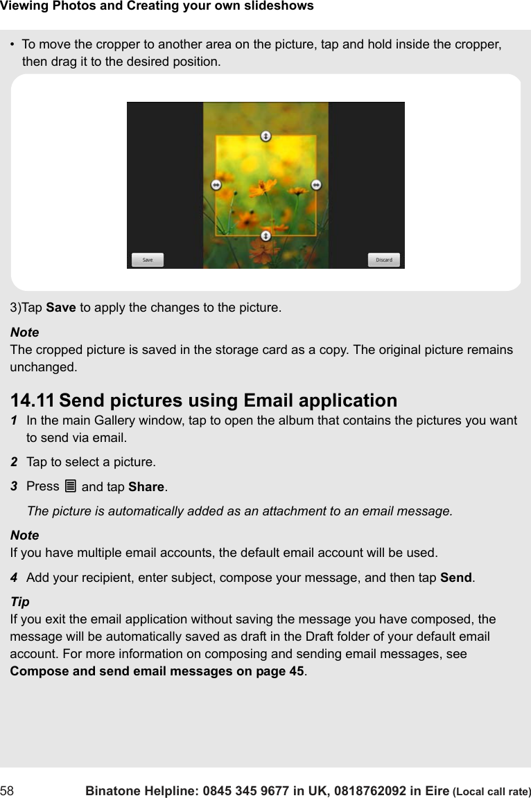 Viewing Photos and Creating your own slideshows58 Binatone Helpline: 0845 345 9677 in UK, 0818762092 in Eire (Local call rate)•  To move the cropper to another area on the picture, tap and hold inside the cropper, then drag it to the desired position.3)Tap Save to apply the changes to the picture.Note The cropped picture is saved in the storage card as a copy. The original picture remains unchanged.14.11 Send pictures using Email application1In the main Gallery window, tap to open the album that contains the pictures you want to send via email.2Tap to select a picture.3Press O and tap Share. The picture is automatically added as an attachment to an email message.Note If you have multiple email accounts, the default email account will be used.4Add your recipient, enter subject, compose your message, and then tap Send.Tip If you exit the email application without saving the message you have composed, the message will be automatically saved as draft in the Draft folder of your default email account. For more information on composing and sending email messages, see Compose and send email messages on page 45.