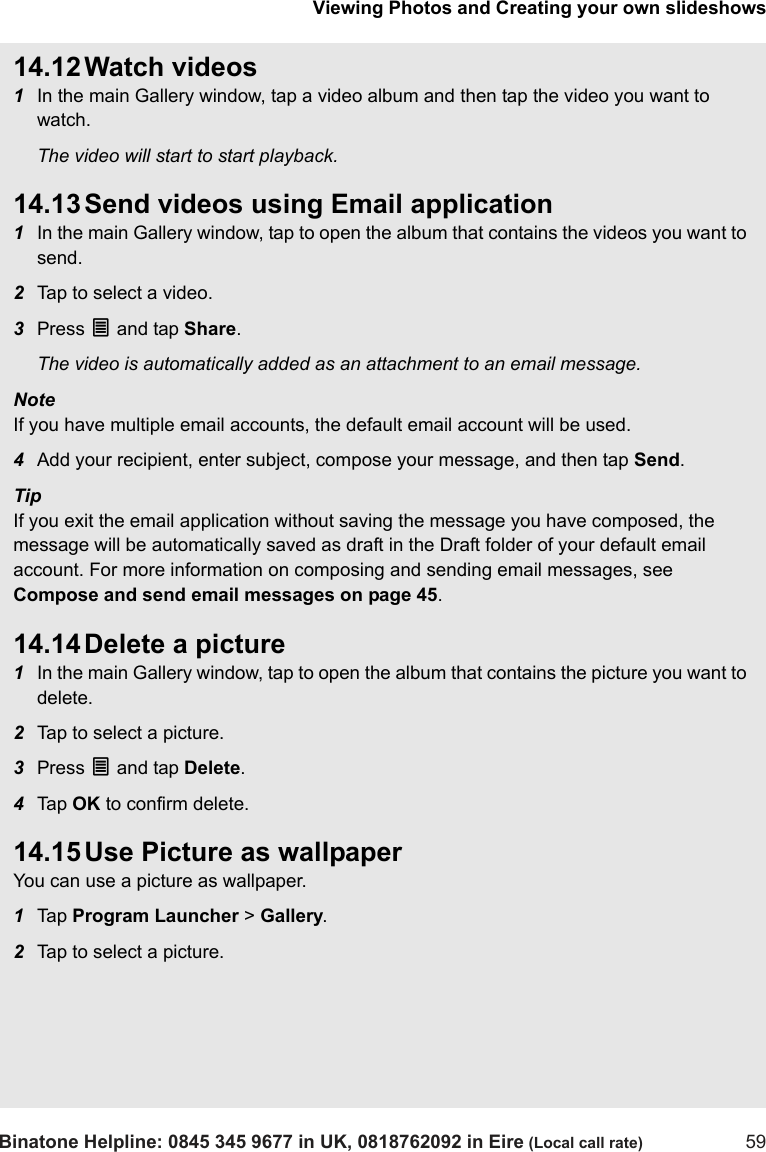 Viewing Photos and Creating your own slideshowsBinatone Helpline: 0845 345 9677 in UK, 0818762092 in Eire (Local call rate) 5914.12 Watch videos1In the main Gallery window, tap a video album and then tap the video you want to watch.The video will start to start playback.14.13 Send videos using Email application1In the main Gallery window, tap to open the album that contains the videos you want to send.2Tap to select a video.3Press O and tap Share. The video is automatically added as an attachment to an email message.Note If you have multiple email accounts, the default email account will be used.4Add your recipient, enter subject, compose your message, and then tap Send.TipIf you exit the email application without saving the message you have composed, the message will be automatically saved as draft in the Draft folder of your default email account. For more information on composing and sending email messages, see Compose and send email messages on page 45.14.14 Delete a picture1In the main Gallery window, tap to open the album that contains the picture you want to delete.2Tap to select a picture.3Press O and tap Delete.4Tap  OK to confirm delete.14.15 Use Picture as wallpaperYou can use a picture as wallpaper. 1Tap  Program Launcher &gt; Gallery. 2Tap to select a picture.