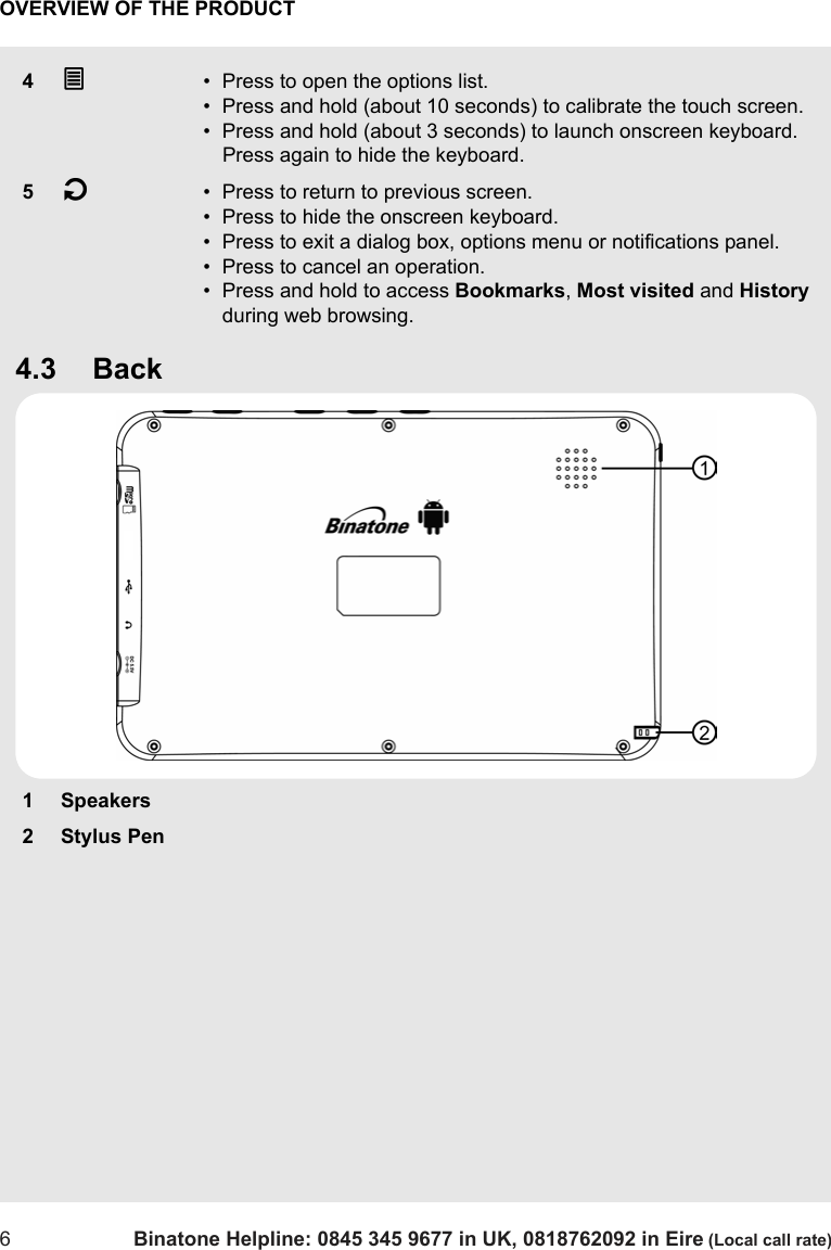 OVERVIEW OF THE PRODUCT6Binatone Helpline: 0845 345 9677 in UK, 0818762092 in Eire (Local call rate)4.3 Back4O• Press to open the options list.• Press and hold (about 10 seconds) to calibrate the touch screen. • Press and hold (about 3 seconds) to launch onscreen keyboard. Press again to hide the keyboard.5B• Press to return to previous screen.• Press to hide the onscreen keyboard.• Press to exit a dialog box, options menu or notifications panel.• Press to cancel an operation.• Press and hold to access Bookmarks, Most visited and History during web browsing. 1 Speakers2Stylus Pen