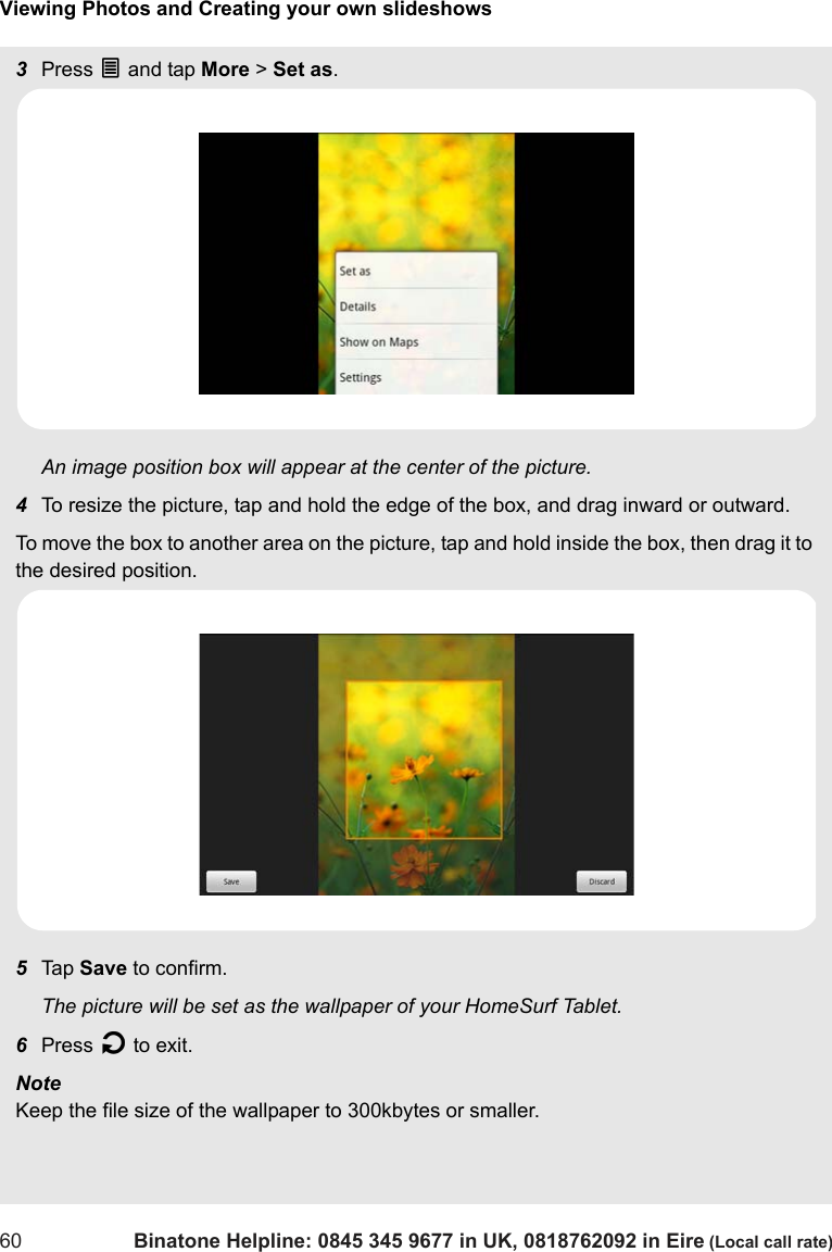 Viewing Photos and Creating your own slideshows60 Binatone Helpline: 0845 345 9677 in UK, 0818762092 in Eire (Local call rate)3Press O and tap More &gt; Set as.An image position box will appear at the center of the picture.4To resize the picture, tap and hold the edge of the box, and drag inward or outward.To move the box to another area on the picture, tap and hold inside the box, then drag it to the desired position. 5Tap  Save to confirm.The picture will be set as the wallpaper of your HomeSurf Tablet.6Press B to exit.Note Keep the file size of the wallpaper to 300kbytes or smaller.