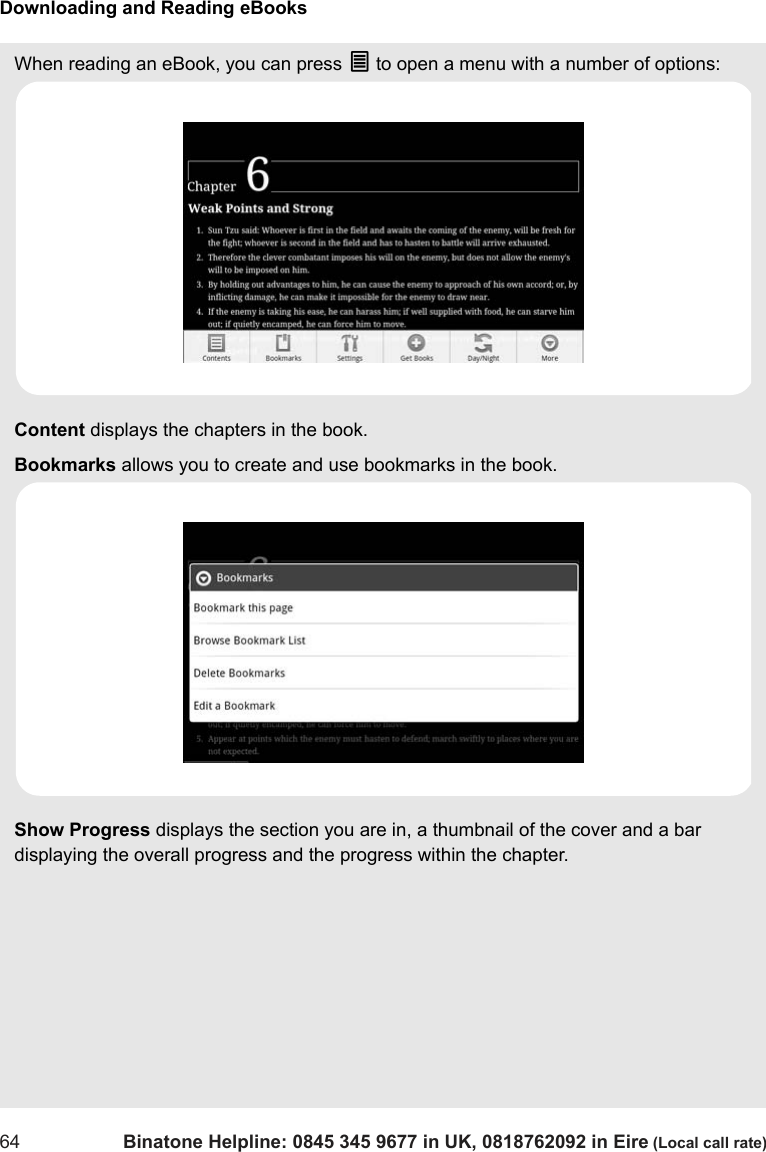 Downloading and Reading eBooks64 Binatone Helpline: 0845 345 9677 in UK, 0818762092 in Eire (Local call rate)When reading an eBook, you can press O to open a menu with a number of options:Content displays the chapters in the book.Bookmarks allows you to create and use bookmarks in the book. Show Progress displays the section you are in, a thumbnail of the cover and a bar displaying the overall progress and the progress within the chapter.