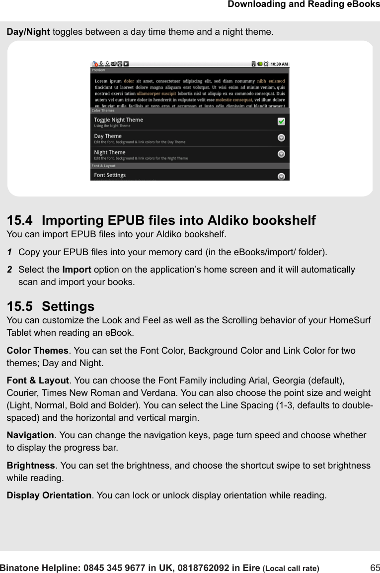 Downloading and Reading eBooksBinatone Helpline: 0845 345 9677 in UK, 0818762092 in Eire (Local call rate) 65Day/Night toggles between a day time theme and a night theme.15.4 Importing EPUB files into Aldiko bookshelfYou can import EPUB files into your Aldiko bookshelf. 1Copy your EPUB files into your memory card (in the eBooks/import/ folder).2Select the Import option on the application’s home screen and it will automatically scan and import your books.15.5 SettingsYou can customize the Look and Feel as well as the Scrolling behavior of your HomeSurf Tablet when reading an eBook.Color Themes. You can set the Font Color, Background Color and Link Color for two themes; Day and Night.Font &amp; Layout. You can choose the Font Family including Arial, Georgia (default), Courier, Times New Roman and Verdana. You can also choose the point size and weight (Light, Normal, Bold and Bolder). You can select the Line Spacing (1-3, defaults to double-spaced) and the horizontal and vertical margin.Navigation. You can change the navigation keys, page turn speed and choose whether to display the progress bar.Brightness. You can set the brightness, and choose the shortcut swipe to set brightness while reading.Display Orientation. You can lock or unlock display orientation while reading.