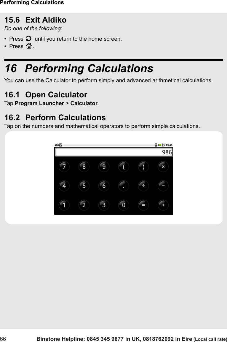 Performing Calculations66 Binatone Helpline: 0845 345 9677 in UK, 0818762092 in Eire (Local call rate)15.6 Exit AldikoDo one of the following:•  Press B until you return to the home screen.•  Press H.16  Performing CalculationsYou can use the Calculator to perform simply and advanced arithmetical calculations. 16.1 Open CalculatorTap  Program Launcher &gt; Calculator.16.2 Perform CalculationsTap on the numbers and mathematical operators to perform simple calculations.