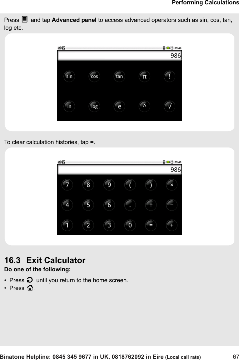 Performing CalculationsBinatone Helpline: 0845 345 9677 in UK, 0818762092 in Eire (Local call rate) 67Press O and tap Advanced panel to access advanced operators such as sin, cos, tan, log etc.To clear calculation histories, tap =. 16.3 Exit CalculatorDo one of the following:•  Press B until you return to the home screen.•  Press H.