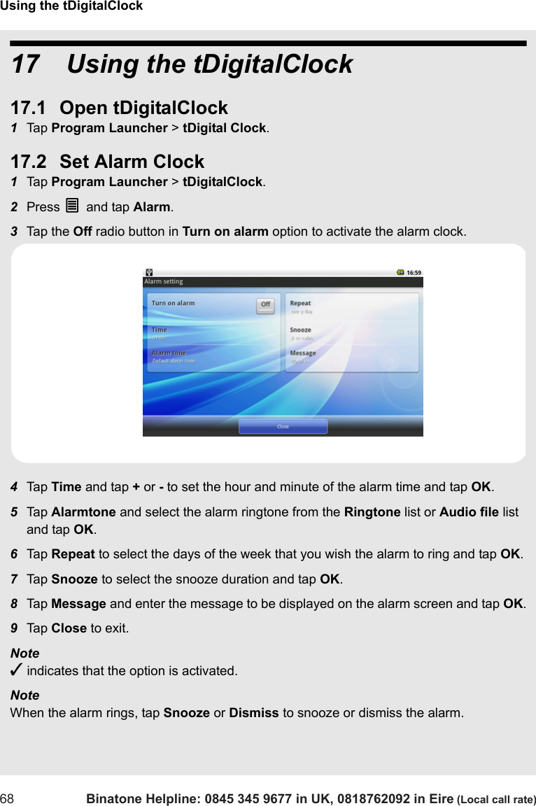 Using the tDigitalClock68 Binatone Helpline: 0845 345 9677 in UK, 0818762092 in Eire (Local call rate)17   Using the tDigitalClock17.1 Open tDigitalClock1Tap  Program Launcher &gt; tDigital Clock.17.2 Set Alarm Clock1Tap  Program Launcher &gt; tDigitalClock. 2Press O and tap Alarm.3Tap  th e  Off radio button in Turn on alarm option to activate the alarm clock.4Tap  Time and tap + or - to set the hour and minute of the alarm time and tap OK.5Tap  Alarmtone and select the alarm ringtone from the Ringtone list or Audio file list and tap OK.6Tap  Repeat to select the days of the week that you wish the alarm to ring and tap OK.7Tap  Snooze to select the snooze duration and tap OK.8Tap  Message and enter the message to be displayed on the alarm screen and tap OK.9Tap  Close to exit.Note ✓ indicates that the option is activated.Note When the alarm rings, tap Snooze or Dismiss to snooze or dismiss the alarm.