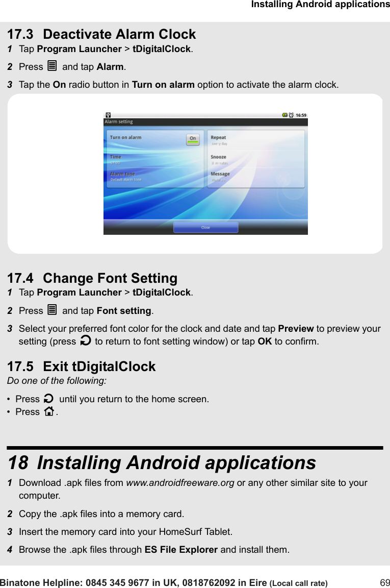 Installing Android applicationsBinatone Helpline: 0845 345 9677 in UK, 0818762092 in Eire (Local call rate) 6917.3 Deactivate Alarm Clock1Tap  Program Launcher &gt; tDigitalClock. 2Press O and tap Alarm.3Tap  th e  On radio button in Turn on alarm option to activate the alarm clock.17.4 Change Font Setting1Tap  Program Launcher &gt; tDigitalClock. 2Press O and tap Font setting.3Select your preferred font color for the clock and date and tap Preview to preview your setting (press B to return to font setting window) or tap OK to confirm.17.5 Exit tDigitalClockDo one of the following:•  Press B until you return to the home screen.•  Press H.18 Installing Android applications1Download .apk files from www.androidfreeware.org or any other similar site to your computer.2Copy the .apk files into a memory card.3Insert the memory card into your HomeSurf Tablet.4Browse the .apk files through ES File Explorer and install them.  