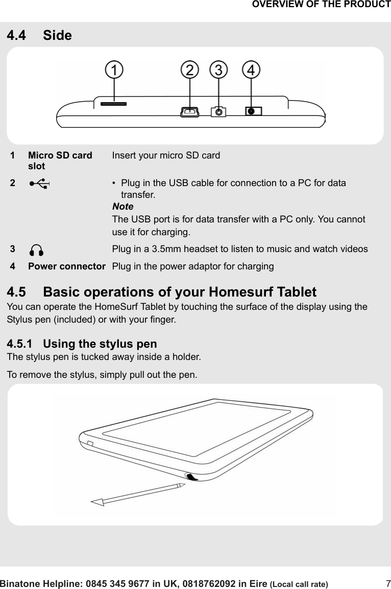 OVERVIEW OF THE PRODUCTBinatone Helpline: 0845 345 9677 in UK, 0818762092 in Eire (Local call rate) 74.4 Side4.5 Basic operations of your Homesurf TabletYou can operate the HomeSurf Tablet by touching the surface of the display using the Stylus pen (included) or with your finger.4.5.1 Using the stylus penThe stylus pen is tucked away inside a holder. To remove the stylus, simply pull out the pen. 1 Micro SD card slotInsert your micro SD card2• Plug in the USB cable for connection to a PC for data transfer.NoteThe USB port is for data transfer with a PC only. You cannot use it for charging. 3Plug in a 3.5mm headset to listen to music and watch videos4 Power connector Plug in the power adaptor for chargingUQ