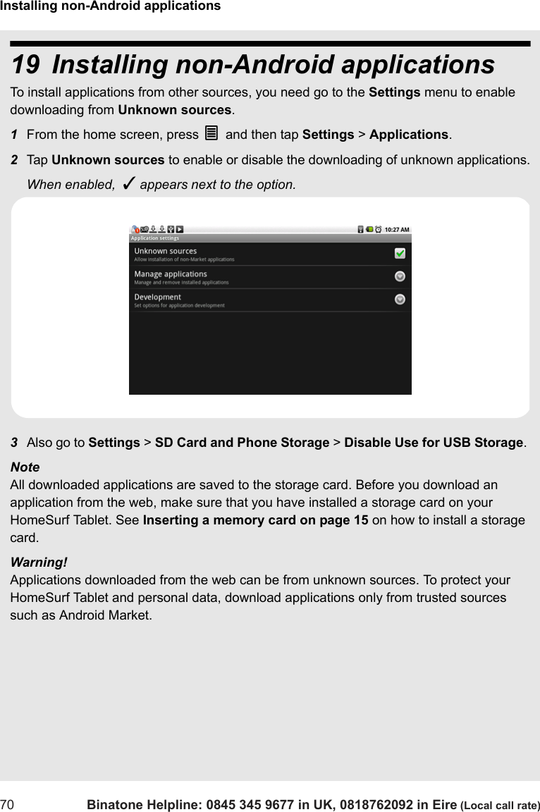 Installing non-Android applications70 Binatone Helpline: 0845 345 9677 in UK, 0818762092 in Eire (Local call rate)19 Installing non-Android applications To install applications from other sources, you need go to the Settings menu to enable downloading from Unknown sources. 1From the home screen, press O and then tap Settings &gt; Applications.2Tap  Unknown sources to enable or disable the downloading of unknown applications.When enabled,  ✓ appears next to the option.3Also go to Settings &gt; SD Card and Phone Storage &gt; Disable Use for USB Storage. Note All downloaded applications are saved to the storage card. Before you download an application from the web, make sure that you have installed a storage card on your HomeSurf Tablet. See Inserting a memory card on page 15 on how to install a storage card.Warning!Applications downloaded from the web can be from unknown sources. To protect your HomeSurf Tablet and personal data, download applications only from trusted sources such as Android Market. 