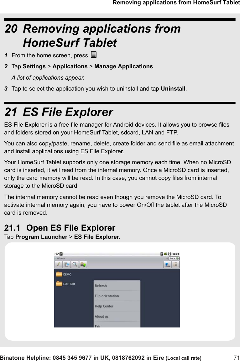 Removing applications from HomeSurf TabletBinatone Helpline: 0845 345 9677 in UK, 0818762092 in Eire (Local call rate) 7120 Removing applications from HomeSurf Tablet1From the home screen, press O.2Tap  Settings &gt; Applications &gt; Manage Applications.A list of applications appear.3Tap to select the application you wish to uninstall and tap Uninstall.21 ES File ExplorerES File Explorer is a free file manager for Android devices. It allows you to browse files and folders stored on your HomeSurf Tablet, sdcard, LAN and FTP.You can also copy/paste, rename, delete, create folder and send file as email attachment and install applications using ES File Explorer. Your HomeSurf Tablet supports only one storage memory each time. When no MicroSD card is inserted, it will read from the internal memory. Once a MicroSD card is inserted, only the card memory will be read. In this case, you cannot copy files from internal storage to the MicroSD card. The internal memory cannot be read even though you remove the MicroSD card. To activate internal memory again, you have to power On/Off the tablet after the MicroSD card is removed. 21.1 Open ES File ExplorerTap  Program Launcher &gt; ES File Explorer.