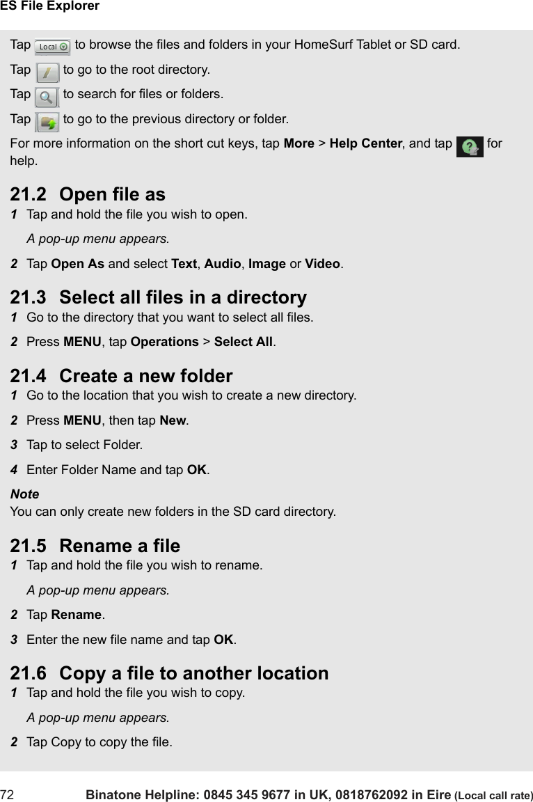 ES File Explorer72 Binatone Helpline: 0845 345 9677 in UK, 0818762092 in Eire (Local call rate)Tap   to browse the files and folders in your HomeSurf Tablet or SD card.Tap   to go to the root directory.Tap   to search for files or folders.Tap   to go to the previous directory or folder.For more information on the short cut keys, tap More &gt; Help Center, and tap   for help.21.2 Open file as1Tap and hold the file you wish to open.A pop-up menu appears.2Tap  Open As and select Text, Audio, Image or Video.21.3 Select all files in a directory1Go to the directory that you want to select all files.2Press MENU, tap Operations &gt; Select All.21.4 Create a new folder1Go to the location that you wish to create a new directory.2Press MENU, then tap New.3Tap to select Folder.4Enter Folder Name and tap OK.Note You can only create new folders in the SD card directory.21.5 Rename a file1Tap and hold the file you wish to rename.A pop-up menu appears.2Tap  Rename.3Enter the new file name and tap OK. 21.6 Copy a file to another location1Tap and hold the file you wish to copy.A pop-up menu appears.2Tap Copy to copy the file.