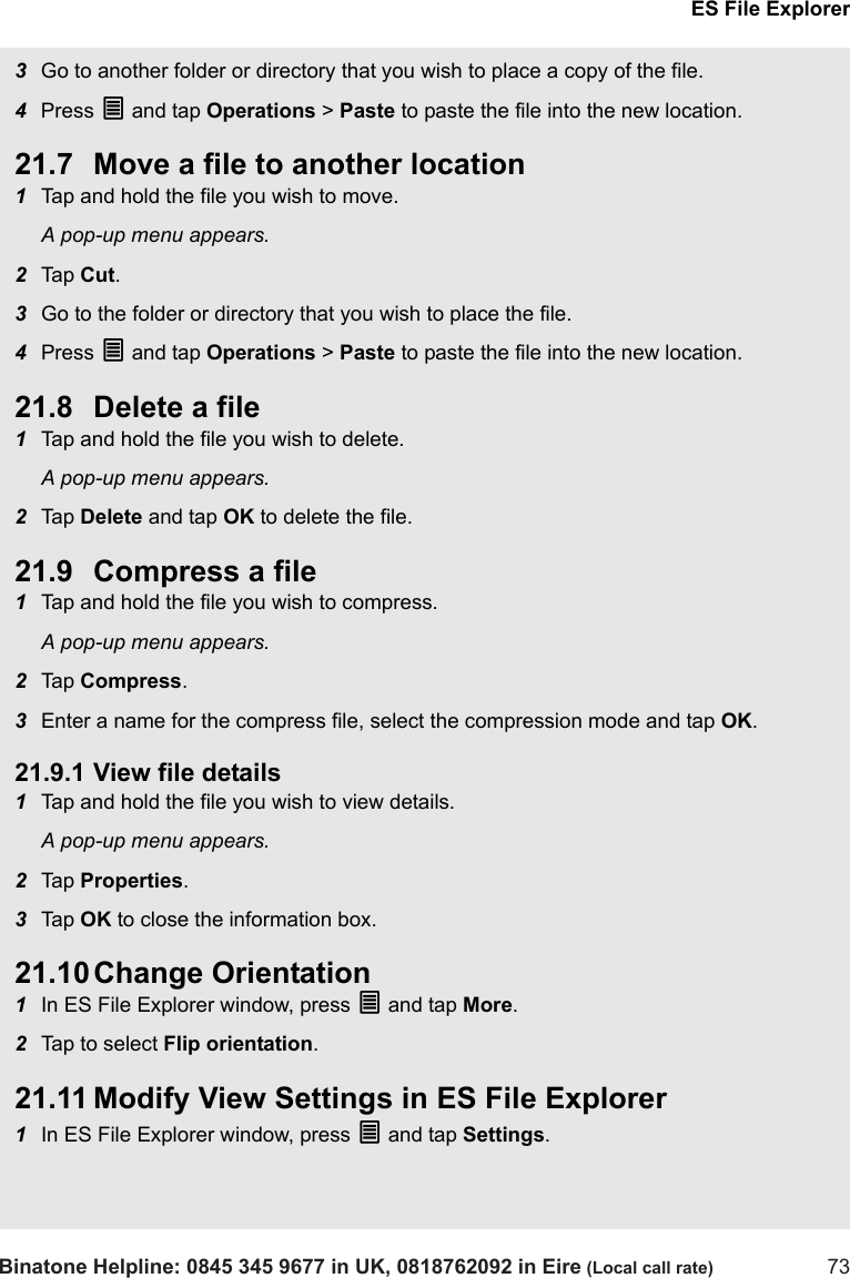 ES File ExplorerBinatone Helpline: 0845 345 9677 in UK, 0818762092 in Eire (Local call rate) 733Go to another folder or directory that you wish to place a copy of the file.4Press O and tap Operations &gt; Paste to paste the file into the new location.21.7 Move a file to another location1Tap and hold the file you wish to move.A pop-up menu appears.2Tap  Cut.3Go to the folder or directory that you wish to place the file.4Press O and tap Operations &gt; Paste to paste the file into the new location.21.8 Delete a file1Tap and hold the file you wish to delete.A pop-up menu appears.2Tap  Delete and tap OK to delete the file.21.9 Compress a file1Tap and hold the file you wish to compress.A pop-up menu appears.2Tap  Compress.3Enter a name for the compress file, select the compression mode and tap OK.21.9.1 View file details1Tap and hold the file you wish to view details.A pop-up menu appears.2Tap  Properties. 3Tap  OK to close the information box.21.10 Change Orientation1In ES File Explorer window, press O and tap More.2Tap to select Flip orientation.21.11 Modify View Settings in ES File Explorer1In ES File Explorer window, press O and tap Settings.
