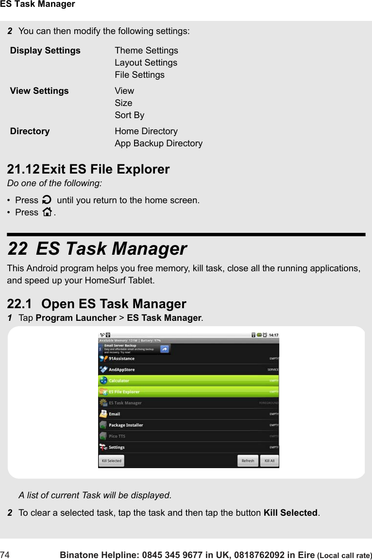 ES Task Manager74 Binatone Helpline: 0845 345 9677 in UK, 0818762092 in Eire (Local call rate)2You can then modify the following settings:21.12 Exit ES File ExplorerDo one of the following:•  Press B until you return to the home screen.•  Press H.22 ES Task ManagerThis Android program helps you free memory, kill task, close all the running applications,  and speed up your HomeSurf Tablet.22.1 Open ES Task Manager1Tap  Program Launcher &gt; ES Task Manager.A list of current Task will be displayed.2To clear a selected task, tap the task and then tap the button Kill Selected.Display Settings Theme SettingsLayout SettingsFile SettingsView Settings ViewSizeSort ByDirectory Home DirectoryApp Backup Directory