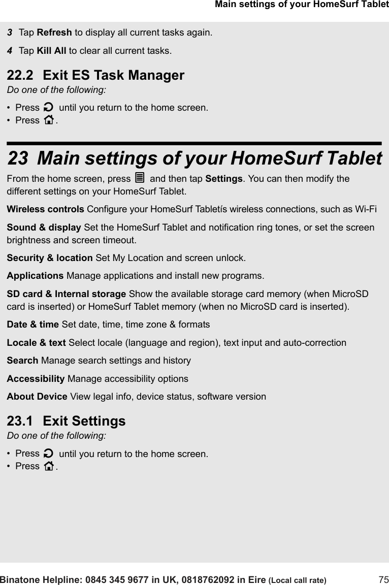 Main settings of your HomeSurf TabletBinatone Helpline: 0845 345 9677 in UK, 0818762092 in Eire (Local call rate) 753Tap  Refresh to display all current tasks again.4Tap  Kill All to clear all current tasks.22.2 Exit ES Task ManagerDo one of the following:•  Press B until you return to the home screen.•  Press H.23 Main settings of your HomeSurf TabletFrom the home screen, press O and then tap Settings. You can then modify the different settings on your HomeSurf Tablet. Wireless controls Configure your HomeSurf Tabletís wireless connections, such as Wi-Fi Sound &amp; display Set the HomeSurf Tablet and notification ring tones, or set the screen brightness and screen timeout. Security &amp; location Set My Location and screen unlock.Applications Manage applications and install new programs.SD card &amp; Internal storage Show the available storage card memory (when MicroSD card is inserted) or HomeSurf Tablet memory (when no MicroSD card is inserted).Date &amp; time Set date, time, time zone &amp; formatsLocale &amp; text Select locale (language and region), text input and auto-correctionSearch Manage search settings and historyAccessibility Manage accessibility optionsAbout Device View legal info, device status, software version23.1 Exit SettingsDo one of the following:•  Press B until you return to the home screen.•  Press H. 