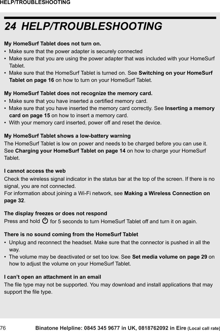 HELP/TROUBLESHOOTING76 Binatone Helpline: 0845 345 9677 in UK, 0818762092 in Eire (Local call rate)24 HELP/TROUBLESHOOTINGMy HomeSurf Tablet does not turn on.•  Make sure that the power adapter is securely connected •  Make sure that you are using the power adapter that was included with your HomeSurf Tablet.•  Make sure that the HomeSurf Tablet is turned on. See Switching on your HomeSurf Tablet on page 16 on how to turn on your HomeSurf Tablet.My HomeSurf Tablet does not recognize the memory card.•  Make sure that you have inserted a certified memory card.•  Make sure that you have inserted the memory card correctly. See Inserting a memory card on page 15 on how to insert a memory card.•  With your memory card inserted, power off and reset the device.My HomeSurf Tablet shows a low-battery warning The HomeSurf Tablet is low on power and needs to be charged before you can use it.  See Charging your HomeSurf Tablet on page 14 on how to charge your HomeSurf Tab le t .I cannot access the webCheck the wireless signal indicator in the status bar at the top of the screen. If there is no signal, you are not connected. For information about joining a Wi-Fi network, see Making a Wireless Connection on page 32.The display freezes or does not respondPress and hold P for 5 seconds to turn HomeSurf Tablet off and turn it on again. There is no sound coming from the HomeSurf Tablet•  Unplug and reconnect the headset. Make sure that the connector is pushed in all the way.•  The volume may be deactivated or set too low. See Set media volume on page 29 on how to adjust the volume on your HomeSurf Tablet.I can’t open an attachment in an emailThe file type may not be supported. You may download and install applications that may support the file type.