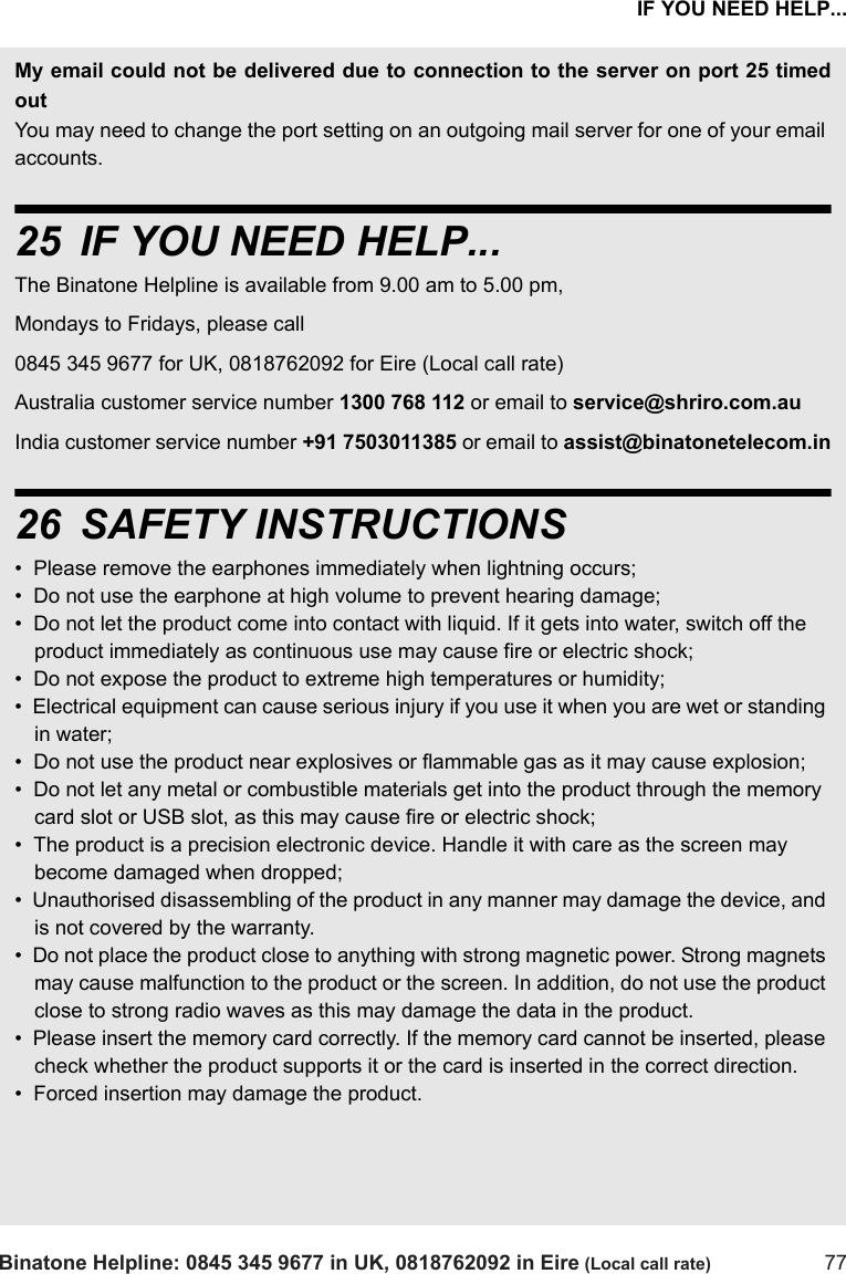 IF YOU NEED HELP...Binatone Helpline: 0845 345 9677 in UK, 0818762092 in Eire (Local call rate) 77My email could not be delivered due to connection to the server on port 25 timedoutYou may need to change the port setting on an outgoing mail server for one of your email accounts. 25 IF YOU NEED HELP...The Binatone Helpline is available from 9.00 am to 5.00 pm, Mondays to Fridays, please call0845 345 9677 for UK, 0818762092 for Eire (Local call rate)Australia customer service number 1300 768 112 or email to service@shriro.com.au India customer service number +91 7503011385 or email to assist@binatonetelecom.in26 SAFETY INSTRUCTIONS•  Please remove the earphones immediately when lightning occurs;•  Do not use the earphone at high volume to prevent hearing damage;•  Do not let the product come into contact with liquid. If it gets into water, switch off the product immediately as continuous use may cause fire or electric shock;•  Do not expose the product to extreme high temperatures or humidity;•  Electrical equipment can cause serious injury if you use it when you are wet or standing in water;•  Do not use the product near explosives or flammable gas as it may cause explosion;•  Do not let any metal or combustible materials get into the product through the memory card slot or USB slot, as this may cause fire or electric shock;•  The product is a precision electronic device. Handle it with care as the screen may become damaged when dropped;•  Unauthorised disassembling of the product in any manner may damage the device, and is not covered by the warranty.•  Do not place the product close to anything with strong magnetic power. Strong magnets may cause malfunction to the product or the screen. In addition, do not use the product close to strong radio waves as this may damage the data in the product.•  Please insert the memory card correctly. If the memory card cannot be inserted, please check whether the product supports it or the card is inserted in the correct direction.•  Forced insertion may damage the product.