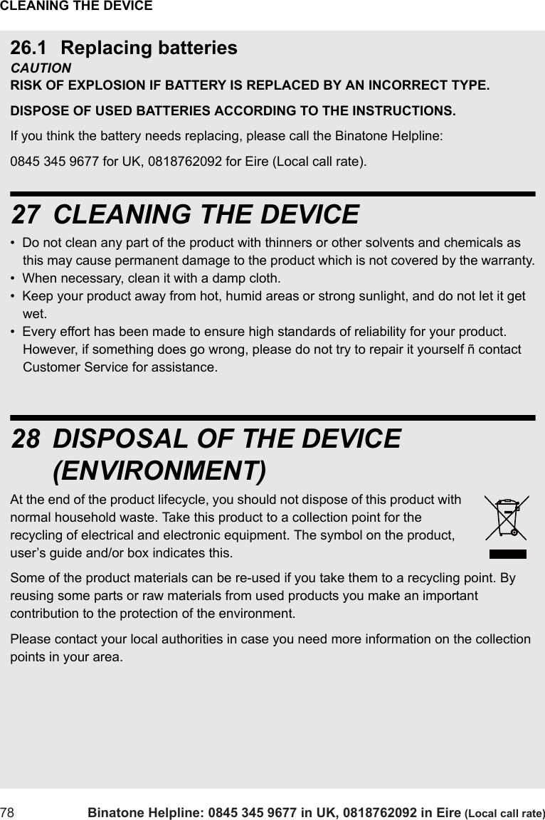 CLEANING THE DEVICE78 Binatone Helpline: 0845 345 9677 in UK, 0818762092 in Eire (Local call rate)26.1 Replacing batteriesCAUTION RISK OF EXPLOSION IF BATTERY IS REPLACED BY AN INCORRECT TYPE. DISPOSE OF USED BATTERIES ACCORDING TO THE INSTRUCTIONS.If you think the battery needs replacing, please call the Binatone Helpline:0845 345 9677 for UK, 0818762092 for Eire (Local call rate).27 CLEANING THE DEVICE•  Do not clean any part of the product with thinners or other solvents and chemicals as this may cause permanent damage to the product which is not covered by the warranty.•  When necessary, clean it with a damp cloth.•  Keep your product away from hot, humid areas or strong sunlight, and do not let it get wet.•  Every effort has been made to ensure high standards of reliability for your product.  However, if something does go wrong, please do not try to repair it yourself ñ contact Customer Service for assistance.28 DISPOSAL OF THE DEVICE (ENVIRONMENT)At the end of the product lifecycle, you should not dispose of this product with normal household waste. Take this product to a collection point for the recycling of electrical and electronic equipment. The symbol on the product, user’s guide and/or box indicates this.Some of the product materials can be re-used if you take them to a recycling point. By reusing some parts or raw materials from used products you make an important contribution to the protection of the environment.Please contact your local authorities in case you need more information on the collection points in your area.