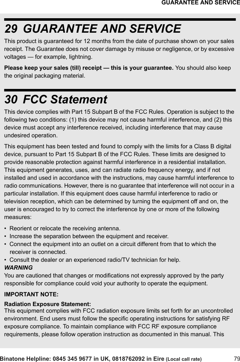 GUARANTEE AND SERVICEBinatone Helpline: 0845 345 9677 in UK, 0818762092 in Eire (Local call rate) 7929 GUARANTEE AND SERVICEThis product is guaranteed for 12 months from the date of purchase shown on your sales receipt. The Guarantee does not cover damage by misuse or negligence, or by excessive voltages — for example, lightning.Please keep your sales (till) receipt — this is your guarantee. You should also keep the original packaging material.30 FCC StatementThis device complies with Part 15 Subpart B of the FCC Rules. Operation is subject to the following two conditions: (1) this device may not cause harmful interference, and (2) this device must accept any interference received, including interference that may cause undesired operation.This equipment has been tested and found to comply with the limits for a Class B digital device, pursuant to Part 15 Subpart B of the FCC Rules. These limits are designed to provide reasonable protection against harmful interference in a residential installation. This equipment generates, uses, and can radiate radio frequency energy, and if not installed and used in accordance with the instructions, may cause harmful interference to radio communications. However, there is no guarantee that interference will not occur in a particular installation. If this equipment does cause harmful interference to radio or television reception, which can be determined by turning the equipment off and on, the user is encouraged to try to correct the interference by one or more of the following measures:•  Reorient or relocate the receiving antenna.•  Increase the separation between the equipment and receiver.•  Connect the equipment into an outlet on a circuit different from that to which the receiver is connected.•  Consult the dealer or an experienced radio/TV technician for help.WARNINGYou are cautioned that changes or modifications not expressly approved by the party responsible for compliance could void your authority to operate the equipment.IMPORTANT NOTE:Radiation Exposure Statement:This equipment complies with FCC radiation exposure limits set forth for an uncontrolled environment. End users must follow the specific operating instructions for satisfying RF exposure compliance. To maintain compliance with FCC RF exposure compliance requirements, please follow operation instruction as documented in this manual. This 