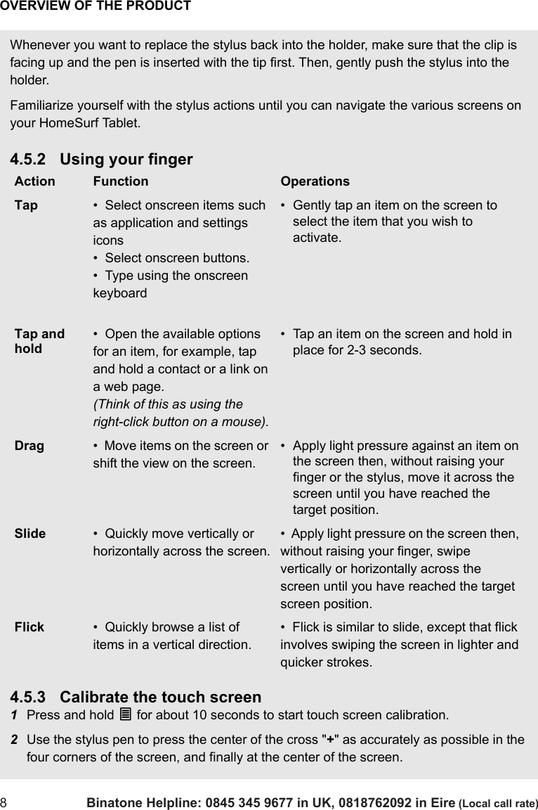 OVERVIEW OF THE PRODUCT8Binatone Helpline: 0845 345 9677 in UK, 0818762092 in Eire (Local call rate)Whenever you want to replace the stylus back into the holder, make sure that the clip is facing up and the pen is inserted with the tip first. Then, gently push the stylus into the holder.Familiarize yourself with the stylus actions until you can navigate the various screens on your HomeSurf Tablet.4.5.2 Using your finger4.5.3 Calibrate the touch screen1Press and hold O for about 10 seconds to start touch screen calibration.2Use the stylus pen to press the center of the cross &quot;+&quot; as accurately as possible in the four corners of the screen, and finally at the center of the screen.Action Function OperationsTap •  Select onscreen items such as application and settings icons•  Select onscreen buttons.•  Type using the onscreen keyboard• Gently tap an item on the screen to select the item that you wish to activate.Tap and hold•  Open the available options for an item, for example, tap and hold a contact or a link on a web page. (Think of this as using the right-click button on a mouse).• Tap an item on the screen and hold in place for 2-3 seconds.Drag •  Move items on the screen or shift the view on the screen. • Apply light pressure against an item on the screen then, without raising your finger or the stylus, move it across the screen until you have reached the target position.Slide •  Quickly move vertically or horizontally across the screen.•  Apply light pressure on the screen then, without raising your finger, swipe vertically or horizontally across the screen until you have reached the target screen position.Flick •  Quickly browse a list of items in a vertical direction.•  Flick is similar to slide, except that flick involves swiping the screen in lighter and quicker strokes.