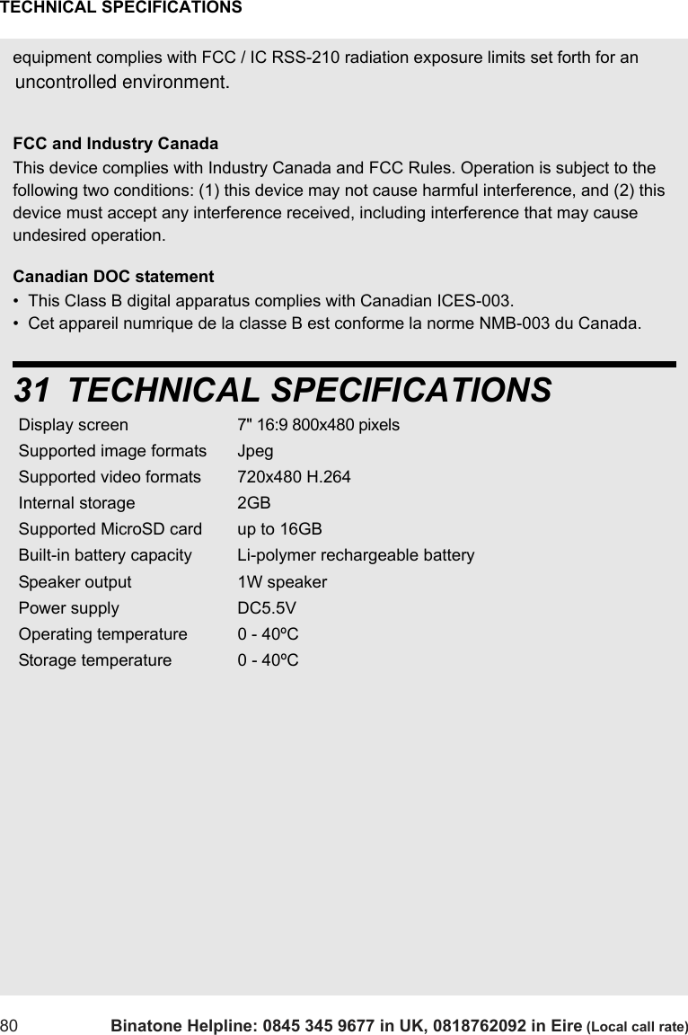 TECHNICAL SPECIFICATIONS80 Binatone Helpline: 0845 345 9677 in UK, 0818762092 in Eire (Local call rate)equipment complies with FCC / IC RSS-210 radiation exposure limits set forth for an FCC and Industry CanadaThis device complies with Industry Canada and FCC Rules. Operation is subject to the following two conditions: (1) this device may not cause harmful interference, and (2) this device must accept any interference received, including interference that may cause undesired operation.Canadian DOC statement•  This Class B digital apparatus complies with Canadian ICES-003.•  Cet appareil numrique de la classe B est conforme la norme NMB-003 du Canada.31 TECHNICAL SPECIFICATIONSDisplay screen 7&quot; 16:9 800x480 pixelsSupported image formats JpegSupported video formats 720x480 H.264Internal storage 2GBSupported MicroSD card up to 16GBBuilt-in battery capacity Li-polymer rechargeable battery Speaker output 1W speakerPower supply DC5.5VOperating temperature 0 - 40ºCStorage temperature 0 - 40ºCuncontrolled environment. 