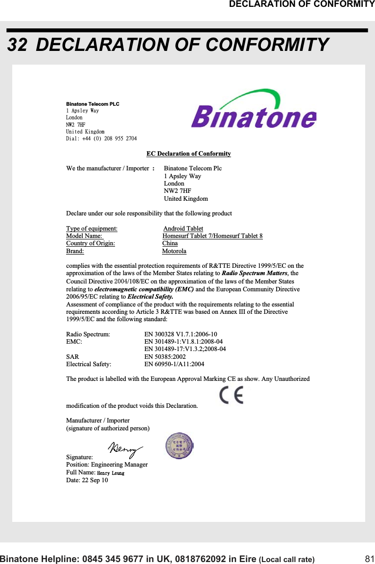 DECLARATION OF CONFORMITYBinatone Helpline: 0845 345 9677 in UK, 0818762092 in Eire (Local call rate) 8132 DECLARATION OF CONFORMITYBinatone Telecom PLC 2!Bqtmfz!Xbz!Mpoepo!OX3!8IG!Vojufe!Ljohepn!Ejbm;!,55!)1*!319!:66!3815!EC Declaration of ConformityWe the manufacturer / Importer  :Binatone Telecom Plc      1 Apsley Way London NW2 7HF!     United Kingdom Declare under our sole responsibility that the following product Type of equipment:                            Android TabletModel Name:                                     Homesurf Tablet 7/Homesurf Tablet 8Country of Origin:                             ChinaBrand:                                                Motorolacomplies with the essential protection requirements of R&amp;TTE Directive 1999/5/EC on the approximation of the laws of the Member States relating to Radio Spectrum Matters, theCouncil Directive /108/EC on the approximation of the laws of the Member States relating to electromagnetic compatibility (EMC) and the European Community Directive 2006/95/EC relating to Electrical Safety. Assessment of compliance of the product with the requirements relating to the essential requirements according to Article 3 R&amp;TTE was based on Annex III of the Directive 1999/5/EC and the following standard: Radio Spectrum:    EN 300328 V1.7.1:2006-10 EMC:    EN 301489-1:V1.8.1:2008-04                                                 EN 301489-17:V1.3.2;2008-04 SAR    EN 50385:2002 Electrical Safety:    EN 60950-1/A11:2004 The product is labelled with the European Approval Marking CE as show. Any Unauthorized  modification of the product voids this Declaration. Manufacturer / Importer       (signature of authorized person)            Signature: Position: Engineering Manager  Full Name: Ifosz!MfvohDate: 22 Sep 10 