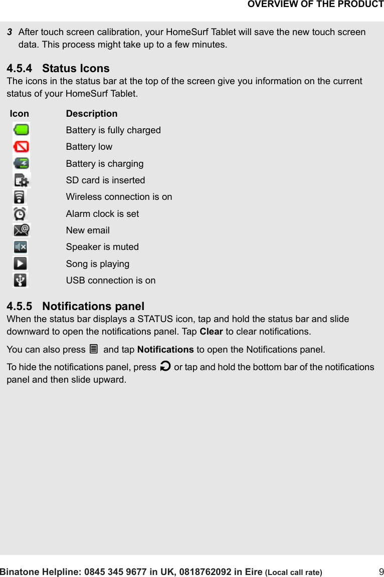 OVERVIEW OF THE PRODUCTBinatone Helpline: 0845 345 9677 in UK, 0818762092 in Eire (Local call rate) 93After touch screen calibration, your HomeSurf Tablet will save the new touch screen data. This process might take up to a few minutes.4.5.4 Status IconsThe icons in the status bar at the top of the screen give you information on the current status of your HomeSurf Tablet.4.5.5 Notifications panelWhen the status bar displays a STATUS icon, tap and hold the status bar and slide downward to open the notifications panel. Tap Clear to clear notifications.You can also press O and tap Notifications to open the Notifications panel.To hide the notifications panel, press B or tap and hold the bottom bar of the notifications panel and then slide upward. Icon Description Battery is fully charged Battery low Battery is charging SD card is inserted Wireless connection is on Alarm clock is set New email Speaker is muted Song is playing USB connection is on