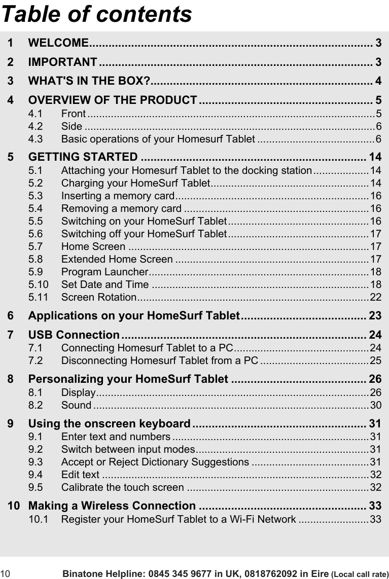 Table of contents10 Binatone Helpline: 0845 345 9677 in UK, 0818762092 in Eire (Local call rate)1 WELCOME........................................................................................ 32 IMPORTANT ..................................................................................... 33 WHAT&apos;S IN THE BOX?..................................................................... 44 OVERVIEW OF THE PRODUCT ...................................................... 54.1 Front ..................................................................................................54.2 Side ...................................................................................................64.3 Basic operations of your Homesurf Tablet ........................................65 GETTING STARTED ...................................................................... 145.1 Attaching your Homesurf Tablet to the docking station...................145.2 Charging your HomeSurf Tablet......................................................145.3 Inserting a memory card..................................................................165.4 Removing a memory card ...............................................................165.5 Switching on your HomeSurf Tablet................................................165.6 Switching off your HomeSurf Tablet ................................................175.7 Home Screen ..................................................................................175.8 Extended Home Screen ..................................................................175.9 Program Launcher...........................................................................185.10 Set Date and Time ..........................................................................185.11 Screen Rotation...............................................................................226 Applications on your HomeSurf Tablet....................................... 237 USB Connection ............................................................................ 247.1 Connecting Homesurf Tablet to a PC..............................................247.2 Disconnecting Homesurf Tablet from a PC .....................................258 Personalizing your HomeSurf Tablet .......................................... 268.1 Display.............................................................................................268.2 Sound ..............................................................................................309 Using the onscreen keyboard ...................................................... 319.1 Enter text and numbers ...................................................................319.2 Switch between input modes...........................................................319.3 Accept or Reject Dictionary Suggestions ........................................319.4 Edit text ...........................................................................................329.5 Calibrate the touch screen ..............................................................3210 Making a Wireless Connection .................................................... 3310.1 Register your HomeSurf Tablet to a Wi-Fi Network ........................33