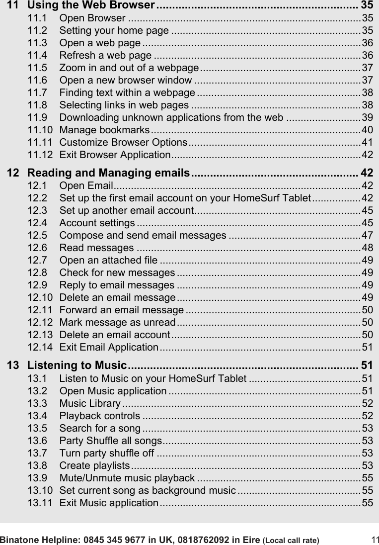 Binatone Helpline: 0845 345 9677 in UK, 0818762092 in Eire (Local call rate) 1111 Using the Web Browser................................................................ 3511.1 Open Browser .................................................................................3511.2 Setting your home page ..................................................................3511.3 Open a web page ............................................................................3611.4 Refresh a web page ........................................................................3611.5 Zoom in and out of a webpage........................................................3711.6 Open a new browser window ..........................................................3711.7 Finding text within a webpage .........................................................3811.8 Selecting links in web pages ...........................................................3811.9 Downloading unknown applications from the web ..........................3911.10 Manage bookmarks.........................................................................4011.11 Customize Browser Options............................................................4111.12 Exit Browser Application..................................................................4212 Reading and Managing emails..................................................... 4212.1 Open Email......................................................................................4212.2 Set up the first email account on your HomeSurf Tablet.................4212.3 Set up another email account..........................................................4512.4 Account settings ..............................................................................4512.5 Compose and send email messages ..............................................4712.6 Read messages ..............................................................................4812.7 Open an attached file ......................................................................4912.8 Check for new messages ................................................................4912.9 Reply to email messages ................................................................4912.10 Delete an email message................................................................4912.11 Forward an email message .............................................................5012.12 Mark message as unread................................................................5012.13 Delete an email account..................................................................5012.14 Exit Email Application......................................................................5113 Listening to Music......................................................................... 5113.1 Listen to Music on your HomeSurf Tablet .......................................5113.2 Open Music application ...................................................................5113.3 Music Library ...................................................................................5213.4 Playback controls ............................................................................5213.5 Search for a song ............................................................................5313.6 Party Shuffle all songs.....................................................................5313.7 Turn party shuffle off .......................................................................5313.8 Create playlists................................................................................5313.9 Mute/Unmute music playback .........................................................5513.10 Set current song as background music ...........................................5513.11 Exit Music application......................................................................55