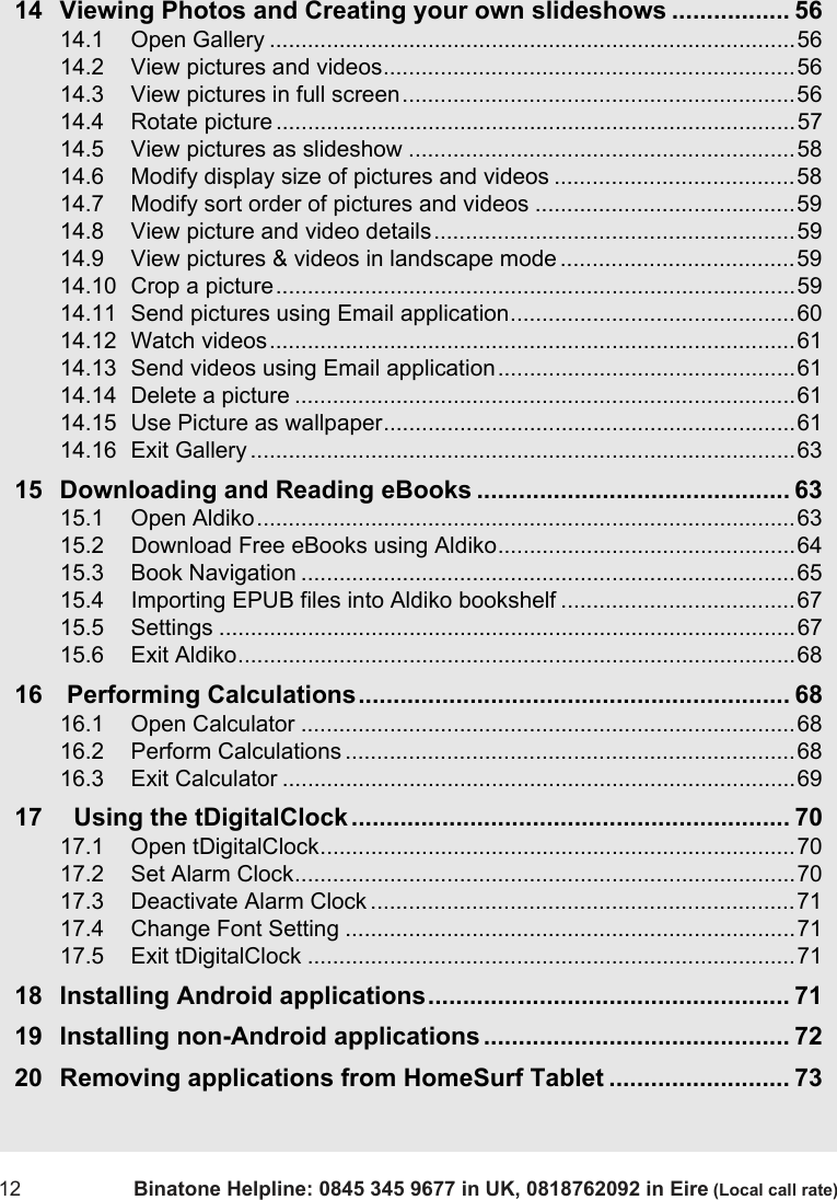 12 Binatone Helpline: 0845 345 9677 in UK, 0818762092 in Eire (Local call rate)14 Viewing Photos and Creating your own slideshows ................. 5614.1 Open Gallery ...................................................................................5614.2 View pictures and videos.................................................................5614.3 View pictures in full screen..............................................................5614.4 Rotate picture ..................................................................................5714.5 View pictures as slideshow .............................................................5814.6 Modify display size of pictures and videos ......................................5814.7 Modify sort order of pictures and videos .........................................5914.8 View picture and video details.........................................................5914.9 View pictures &amp; videos in landscape mode .....................................5914.10 Crop a picture..................................................................................5914.11 Send pictures using Email application.............................................6014.12 Watch videos...................................................................................6114.13 Send videos using Email application...............................................6114.14 Delete a picture ...............................................................................6114.15 Use Picture as wallpaper.................................................................6114.16 Exit Gallery ......................................................................................6315 Downloading and Reading eBooks ............................................. 6315.1 Open Aldiko.....................................................................................6315.2 Download Free eBooks using Aldiko...............................................6415.3 Book Navigation ..............................................................................6515.4 Importing EPUB files into Aldiko bookshelf .....................................6715.5 Settings ...........................................................................................6715.6 Exit Aldiko........................................................................................6816  Performing Calculations.............................................................. 6816.1 Open Calculator ..............................................................................6816.2 Perform Calculations .......................................................................6816.3 Exit Calculator .................................................................................6917   Using the tDigitalClock............................................................... 7017.1 Open tDigitalClock...........................................................................7017.2 Set Alarm Clock...............................................................................7017.3 Deactivate Alarm Clock ...................................................................7117.4 Change Font Setting .......................................................................7117.5 Exit tDigitalClock .............................................................................7118 Installing Android applications.................................................... 7119 Installing non-Android applications............................................ 7220 Removing applications from HomeSurf Tablet .......................... 73