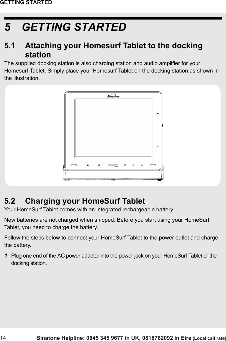 GETTING STARTED14 Binatone Helpline: 0845 345 9677 in UK, 0818762092 in Eire (Local call rate)5 GETTING STARTED5.1 Attaching your Homesurf Tablet to the docking stationThe supplied docking station is also charging station and audio amplifier for your Homesurf Tablet. Simply place your Homesurf Tablet on the docking station as shown in the illustration.5.2 Charging your HomeSurf TabletYour HomeSurf Tablet comes with an integrated rechargeable battery. New batteries are not charged when shipped. Before you start using your HomeSurf Tablet, you need to charge the battery.Follow the steps below to connect your HomeSurf Tablet to the power outlet and charge the battery.1Plug one end of the AC power adaptor into the power jack on your HomeSurf Tablet or the docking station.