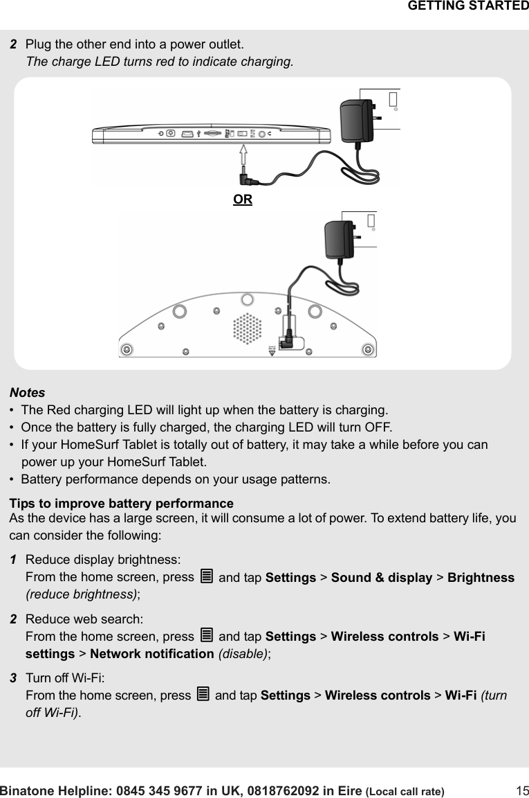 GETTING STARTEDBinatone Helpline: 0845 345 9677 in UK, 0818762092 in Eire (Local call rate) 152Plug the other end into a power outlet. The charge LED turns red to indicate charging.Notes•  The Red charging LED will light up when the battery is charging.•  Once the battery is fully charged, the charging LED will turn OFF. •  If your HomeSurf Tablet is totally out of battery, it may take a while before you can power up your HomeSurf Tablet.•  Battery performance depends on your usage patterns. Tips to improve battery performanceAs the device has a large screen, it will consume a lot of power. To extend battery life, you can consider the following:1Reduce display brightness: From the home screen, press O and tap Settings &gt; Sound &amp; display &gt; Brightness (reduce brightness);2Reduce web search: From the home screen, press O and tap Settings &gt; Wireless controls &gt; Wi-Fi settings &gt; Network notification (disable);3Turn off Wi-Fi: From the home screen, press O and tap Settings &gt; Wireless controls &gt; Wi-Fi (turn off Wi-Fi).OR