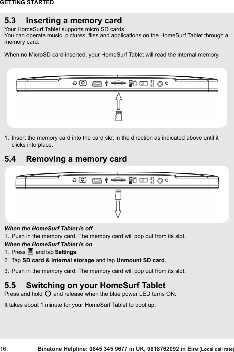 GETTING STARTED16 Binatone Helpline: 0845 345 9677 in UK, 0818762092 in Eire (Local call rate)5.3 Inserting a memory cardYour HomeSurf Tablet supports micro SD cards.You can operate music, pictures, files and applications on the HomeSurf Tablet through a memory card.When no MicroSD card inserted, your HomeSurf Tablet will read the internal memory.1. Insert the memory card into the card slot in the direction as indicated above until it clicks into place.5.4 Removing a memory cardWhen the HomeSurf Tablet is off1. Push in the memory card. The memory card will pop out from its slot.When the HomeSurf Tablet is on1. Press O and tap Settings.2Tap SD card &amp; internal storage and tap Unmount SD card.3. Push in the memory card. The memory card will pop out from its slot.5.5 Switching on your HomeSurf TabletPress and hold P and release when the blue power LED turns ON. It takes about 1 minute for your HomeSurf Tablet to boot up.