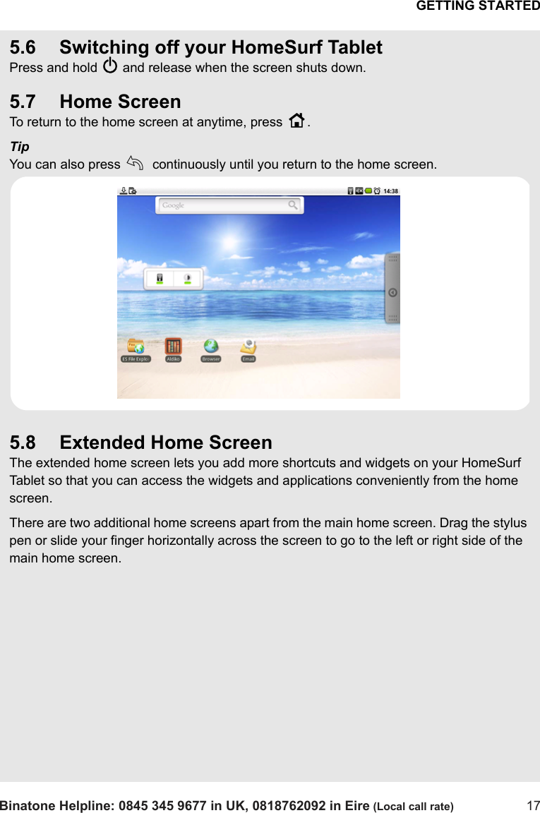 GETTING STARTEDBinatone Helpline: 0845 345 9677 in UK, 0818762092 in Eire (Local call rate) 175.6 Switching off your HomeSurf TabletPress and hold P and release when the screen shuts down. 5.7 Home ScreenTo return to the home screen at anytime, press H.TipYou can also press b continuously until you return to the home screen.5.8 Extended Home ScreenThe extended home screen lets you add more shortcuts and widgets on your HomeSurf Tablet so that you can access the widgets and applications conveniently from the home screen.There are two additional home screens apart from the main home screen. Drag the stylus pen or slide your finger horizontally across the screen to go to the left or right side of the main home screen.