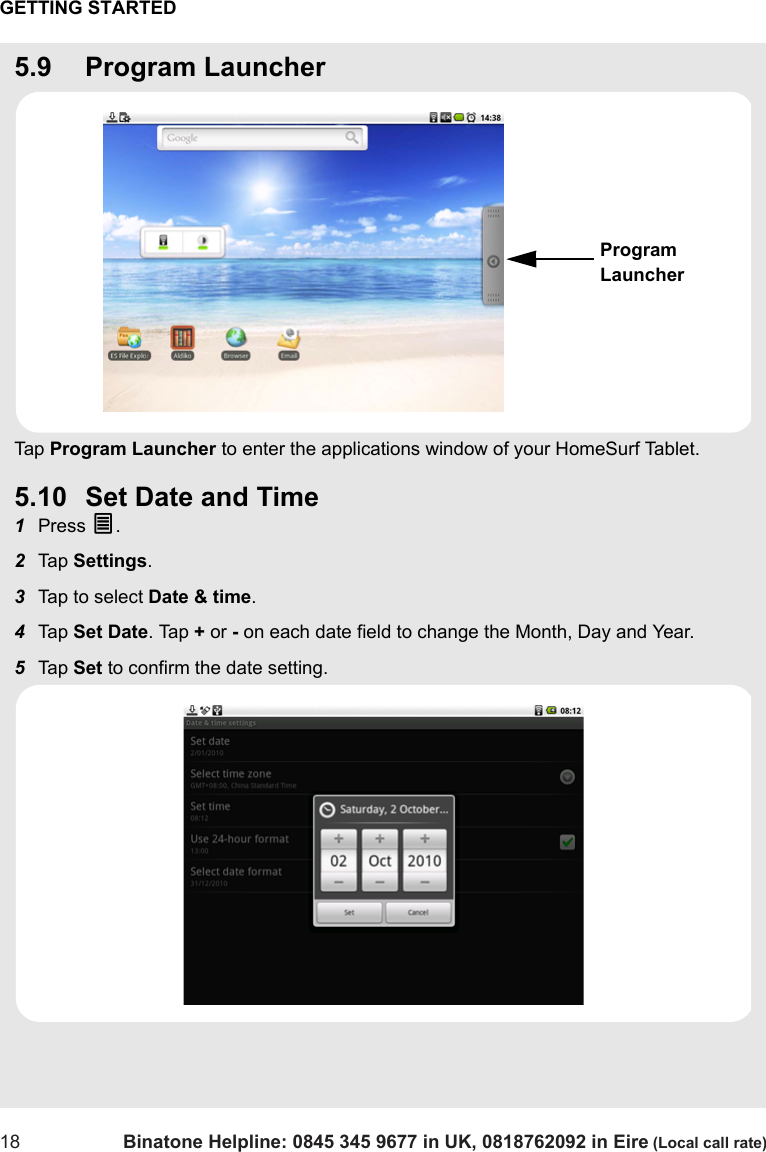 GETTING STARTED18 Binatone Helpline: 0845 345 9677 in UK, 0818762092 in Eire (Local call rate)5.9 Program LauncherTap  Program Launcher to enter the applications window of your HomeSurf Tablet.5.10 Set Date and Time1Press O.2Tap  Settings.3Tap to select Date &amp; time.4Tap  Set Date. Tap + or - on each date field to change the Month, Day and Year.5Tap  Set to confirm the date setting.Program Launcher