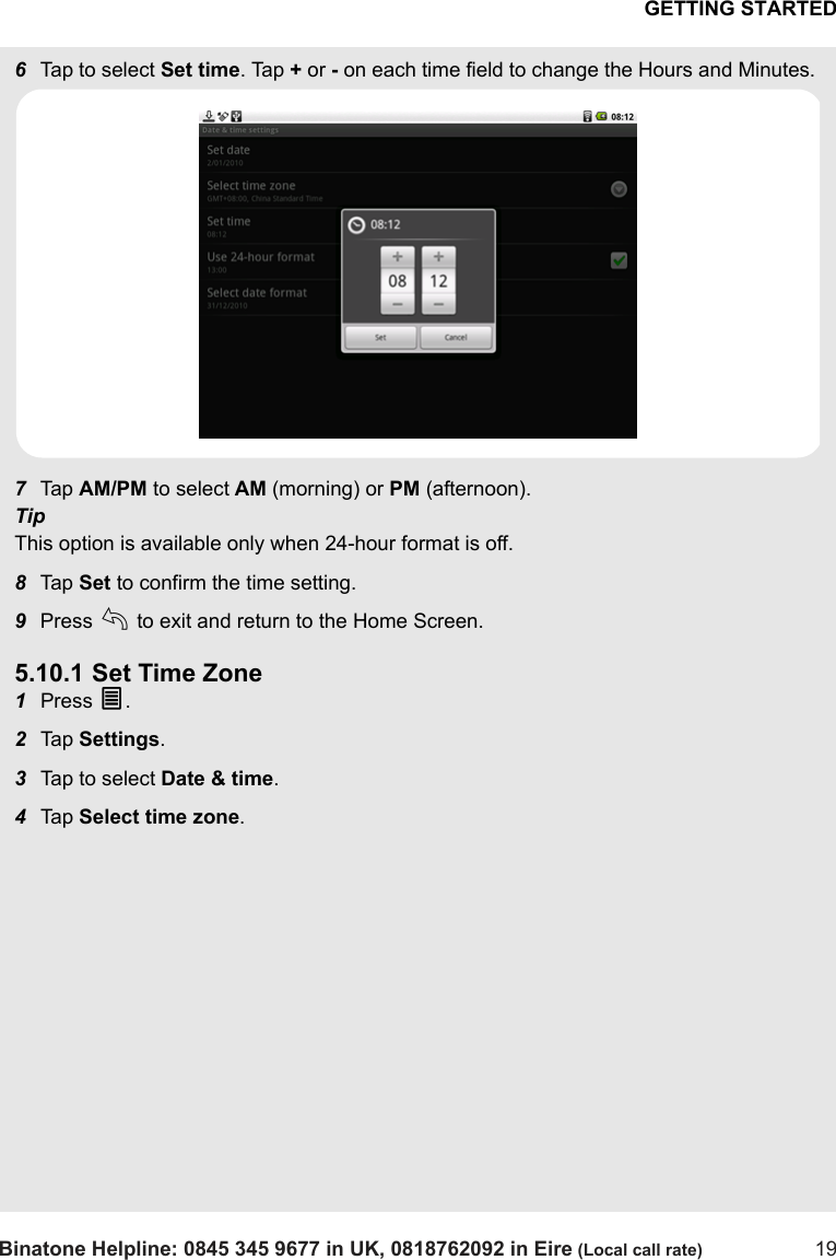 GETTING STARTEDBinatone Helpline: 0845 345 9677 in UK, 0818762092 in Eire (Local call rate) 196Tap to select Set time. Tap + or - on each time field to change the Hours and Minutes. 7Tap  AM/PM to select AM (morning) or PM (afternoon). TipThis option is available only when 24-hour format is off.8Tap  Set to confirm the time setting.9Press b to exit and return to the Home Screen.5.10.1 Set Time Zone1Press O.2Tap  Settings.3Tap to select Date &amp; time.4Tap  Select time zone. 