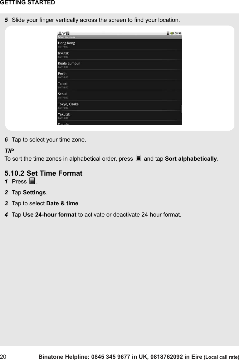 GETTING STARTED20 Binatone Helpline: 0845 345 9677 in UK, 0818762092 in Eire (Local call rate)5Slide your finger vertically across the screen to find your location.6Tap to select your time zone. TIPTo sort the time zones in alphabetical order, press O and tap Sort alphabetically.5.10.2 Set Time Format1Press O.2Tap  Settings.3Tap to select Date &amp; time.4Tap  Use 24-hour format to activate or deactivate 24-hour format.