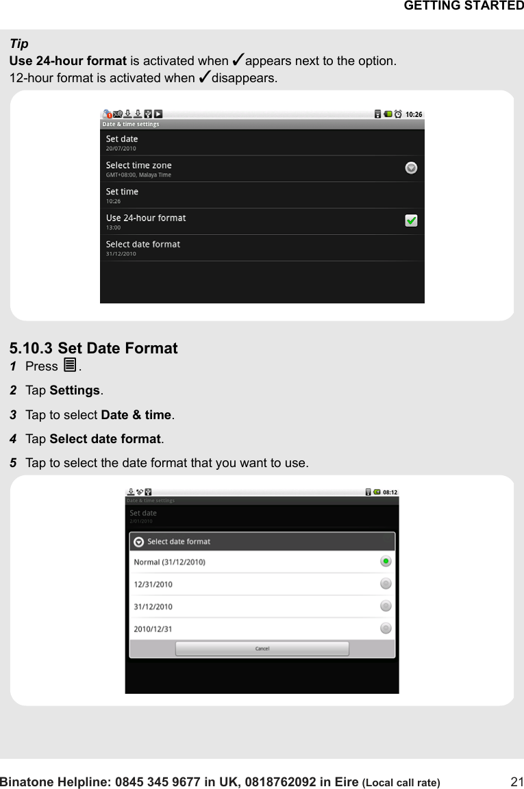 GETTING STARTEDBinatone Helpline: 0845 345 9677 in UK, 0818762092 in Eire (Local call rate) 21TipUse 24-hour format is activated when ✓appears next to the option. 12-hour format is activated when ✓disappears.5.10.3 Set Date Format1Press O.2Tap  Settings.3Tap to select Date &amp; time.4Tap  Select date format.5Tap to select the date format that you want to use.