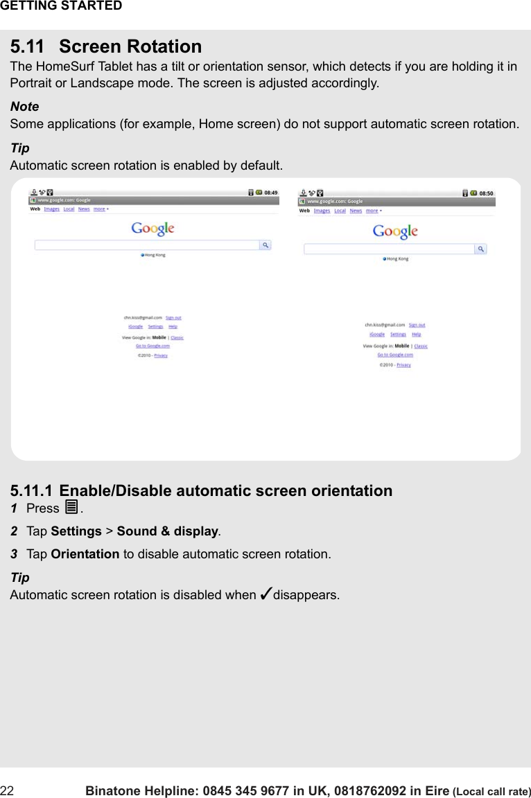 GETTING STARTED22 Binatone Helpline: 0845 345 9677 in UK, 0818762092 in Eire (Local call rate)5.11 Screen RotationThe HomeSurf Tablet has a tilt or orientation sensor, which detects if you are holding it in Portrait or Landscape mode. The screen is adjusted accordingly.NoteSome applications (for example, Home screen) do not support automatic screen rotation.TipAutomatic screen rotation is enabled by default. 5.11.1 Enable/Disable automatic screen orientation1Press O.2Tap  Settings &gt; Sound &amp; display. 3Tap  Orientation to disable automatic screen rotation.TipAutomatic screen rotation is disabled when ✓disappears.