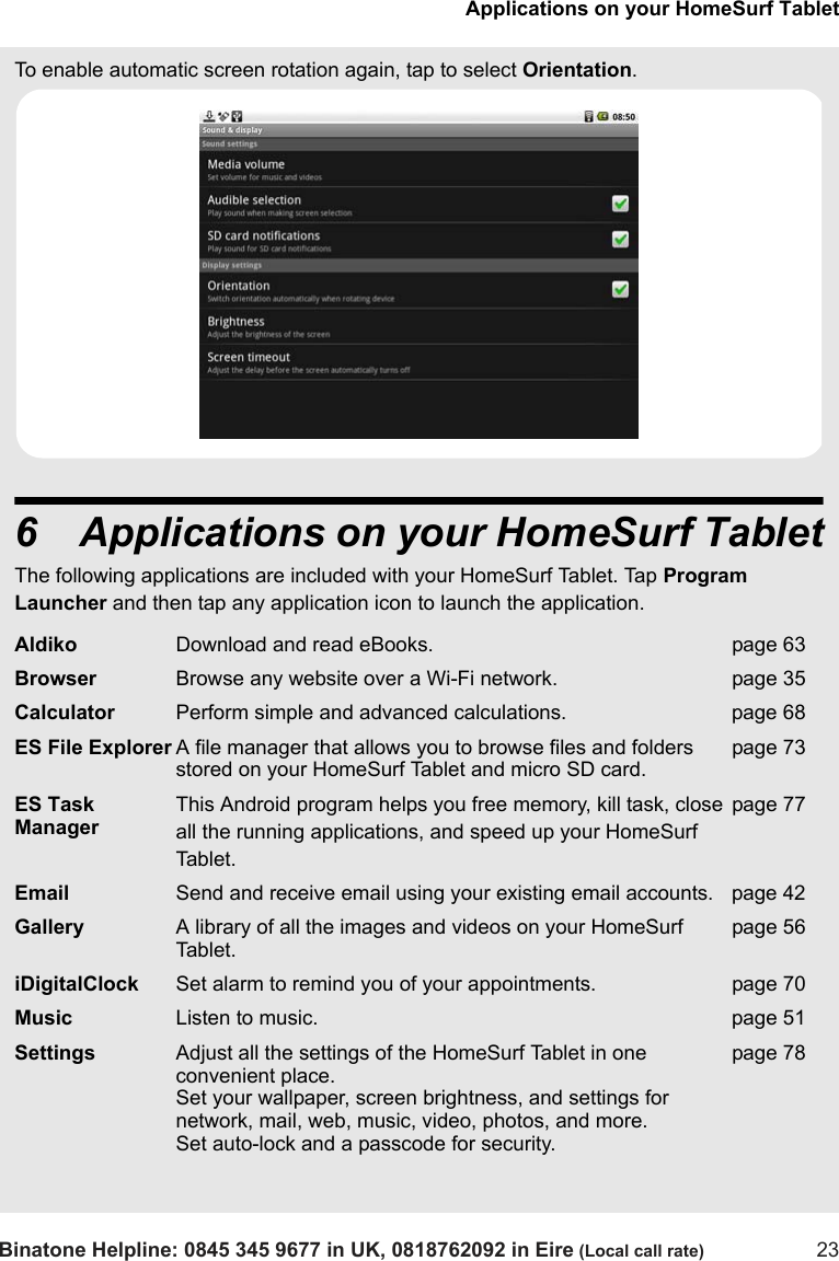 Applications on your HomeSurf TabletBinatone Helpline: 0845 345 9677 in UK, 0818762092 in Eire (Local call rate) 23To enable automatic screen rotation again, tap to select Orientation. 6 Applications on your HomeSurf TabletThe following applications are included with your HomeSurf Tablet. Tap Program Launcher and then tap any application icon to launch the application.Aldiko Download and read eBooks. page 63Browser Browse any website over a Wi-Fi network. page 35Calculator Perform simple and advanced calculations. page 68ES File Explorer A file manager that allows you to browse files and folders stored on your HomeSurf Tablet and micro SD card.page 73ES Task ManagerThis Android program helps you free memory, kill task, close all the running applications, and speed up your HomeSurf Tablet.page 77Email Send and receive email using your existing email accounts. page 42Gallery A library of all the images and videos on your HomeSurf Tablet.page 56iDigitalClock Set alarm to remind you of your appointments. page 70Music Listen to music. page 51Settings Adjust all the settings of the HomeSurf Tablet in one convenient place. Set your wallpaper, screen brightness, and settings for network, mail, web, music, video, photos, and more. Set auto-lock and a passcode for security.page 78