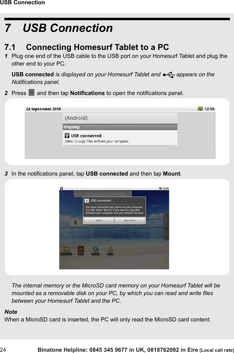 USB Connection24 Binatone Helpline: 0845 345 9677 in UK, 0818762092 in Eire (Local call rate)7 USB Connection7.1 Connecting Homesurf Tablet to a PC1Plug one end of the USB cable to the USB port on your Homesurf Tablet and plug the other end to your PC.USB connected is displayed on your Homesurf Tablet and   appears on the Notifications panel.2Press O and then tap Notifications to open the notifications panel.3In the notifications panel, tap USB connected and then tap Mount. The internal memory or the MicroSD card memory on your Homesurf Tablet will be mounted as a removable disk on your PC, by which you can read and write files between your Homesurf Tablet and the PC.NoteWhen a MicroSD card is inserted, the PC will only read the MicroSD card content.U