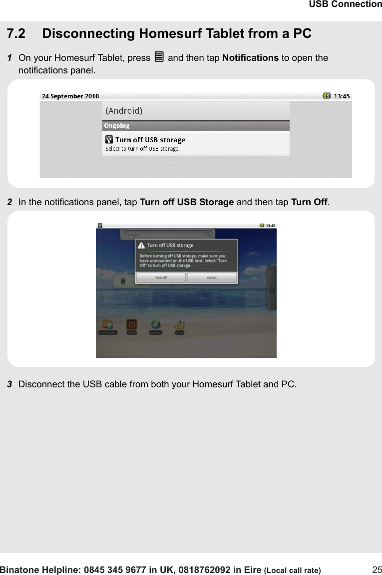 USB ConnectionBinatone Helpline: 0845 345 9677 in UK, 0818762092 in Eire (Local call rate) 257.2 Disconnecting Homesurf Tablet from a PC1On your Homesurf Tablet, press O and then tap Notifications to open the notifications panel.2In the notifications panel, tap Turn off USB Storage and then tap Turn Off.3Disconnect the USB cable from both your Homesurf Tablet and PC.